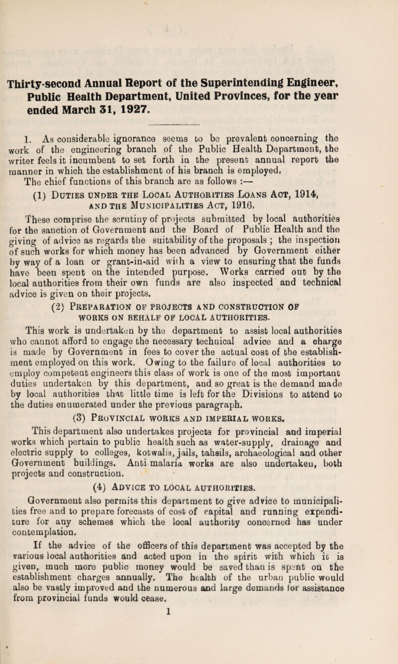 Thirty-second Annual Report of the Superintending Engineer, Public Health Department, United Provinces, for the year ended March 31, 1927. 1. As considerable ignorance seems co be prevalent concerning the work of the engineering branch of the Public Health Department, the writer feels it incumbent to set forth in the present annual report the manner in which the establishment of his branch is employed. The chief functions of this branch are as follows :— (1) Duties under the Local Authorities Loans Act, 1914, and the Municipalities Act, 1916. These comprise the scrutiny of projects submitted by local authorities for the sanction of Government and the Board of Public Health and the giving of advice as regards the suitability of the proposals ; the inspection of such works for which money has been advanced by Government either by way of a loan or grant-in-aid with a view to ensuring that the funds have been spent on the intended purpose. Works carried out by the local authorities from their own funds are also inspected and technical advice is given on their projects. (2) Preparation of projects and construction of WORKS ON BEHALF OF LOCAL AUTHORITIES. This work is undertaken by the department to assist local authorities who cannot afford to engage the necessary technical advice and a charge is made by Government in fees to cover the actual cost of the establish¬ ment employed on this work. Owing to the failure of local authorities to employ competent engineers this class of work is one of the most important duties undertaken by this department, and so great is the demand made by local authorities that little time is left for the Divisions to attend to the duties enumerated under the previous paragraph. (3) Provincial works and imperial works. This department also undertakes projects for provincial and imperial works which pertain to public health such as water-supply, drainage and electric supply to colleges, kotwalis, jails, tahsils, archaeological and other Government buildings. Anti malaria works are also undertaken, both projects and construction. (4) Advice to local authorities. Government also permits this department to give advice to municipali¬ ties free and to prepare forecasts of cost of capital and running expendi¬ ture for any schemes which the local authority concerned has under contemplation. If the advice of the officers of this department was accepted by the various local authorities and acted upon in the spirit with which it is given, much more public money would be saved than is spent on the establishment charges annually. The health of the urban public would also be vastly improved and the numerous and large demands for assistance from provincial funds would cease.