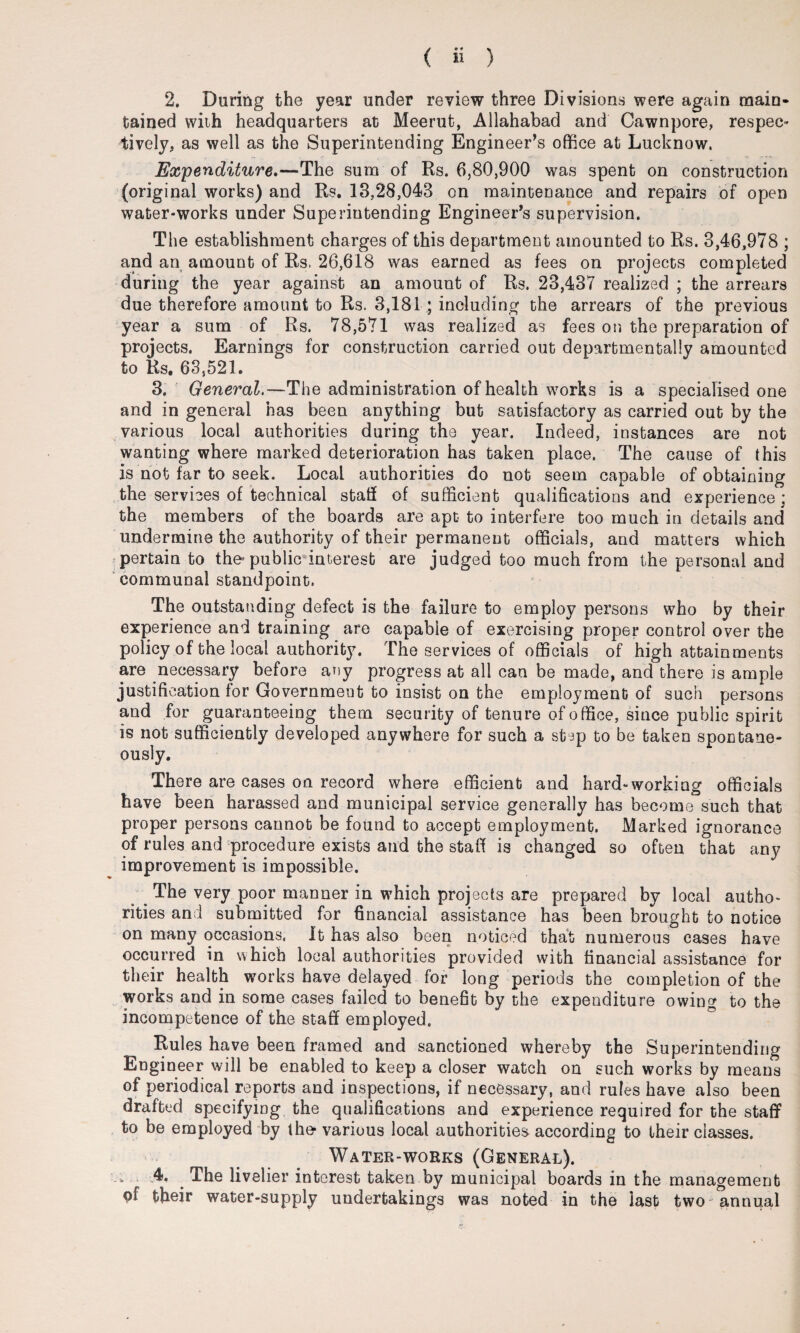 2. During the year under review three Divisions were again main¬ tained with headquarters at Meerut, Allahabad and Cawnpore, respec¬ tively, as well as the Superintending Engineer’s office at Lucknow. Expenditure.—The sum of Rs. 6,80,900 was spent on construction (original works) and Rs. 13,28,043 on maintenance and repairs of open water-works under Superintending Engineer’s supervision. The establishment charges of this department amounted to Rs. 3,46,978 ; and an amount of Rs. 26,618 was earned as fees on projects completed during the year against an amount of Rs. 23,437 realized ; the arrears due therefore amount to Rs. 3,181 ; including the arrears of the previous year a sum of Rs. 78,571 was realized as fees on the preparation of projects. Earnings for construction carried out deparbmentally amounted to Rs, 63,521. 3. General.—The administration of health works is a specialised one and in general has been anything but satisfactory as carried out by the various local authorities during the year. Indeed, instances are not wanting where marked deterioration has taken place. The cause of this is not far to seek. Local authorities do not seem capable of obtaining the services of technical stall of sufficient qualifications and experience; the members of the boards are apt to interfere too much in details and undermine the authority of their permanent officials, and matters which pertain to the’public interest are judged too much from the personal and communal standpoint. The outstanding defect is the failure to employ persons who by their experience and training are capable of exercising proper control over the policy of the local authority. The services of officials of high attainments are necessary before any progress at all can be made, and there is ample justification for Government to insist on the employment of such persons and for guaranteeing them security of tenure of office, since public spirit is not sufficiently developed anywhere for such a step to be taken spontane¬ ously. There are cases on record where efficient and hard-working officials have been harassed and municipal service generally has become such that proper persons cannot be found to accept employment. Marked ignorance of rules and procedure exists and the staff is changed so often that any improvement is impossible. The very poor manner in which projects are prepared by local autho¬ rities and submitted for financial assistance has been brought to notice on many occasions. It has also been noticed that numerous cases have occurred in which local authorities provided with financial assistance for their health works have delayed for long periods the completion of the works and in some cases failed to benefit by the expenditure owing to the incompetence of the staff employed. Rules have been framed and sanctioned whereby the Superintending Engineer will be enabled to keep a closer watch on such works by means of periodical reports and inspections, if necessary, and rules have also been drafted specifying the qualifications and experience required for the staff to be employed by the-various local authorities according to their classes. Water-works (General). 4. The livelier interest taken by municipal boards in the management of their water-supply undertakings was noted in the last two annual