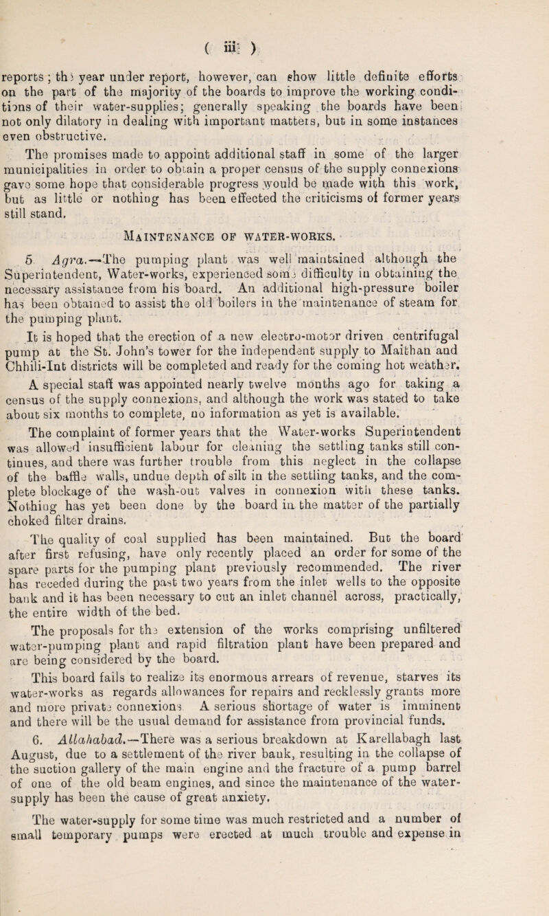 reports ; thi year under report, however, can show little definite efforts on the part of the majority of the boards to improve the working condi¬ tions of their water-supplies; generally speaking the boards have been not only dilatory in dealing with important matteis, but in some instances even obstructive. The promises made to appoint additional staff in some of the larger municipalities in order to obtain a proper census of the supply connexions gave some hope that considerable progress .would be made with this work, but as little or nothing has been effected the criticisms of former years still stand, Maintenance of water-works. 5 Agra.—The pumping plant was well maintained although the Superintendent, Water-works, experienced sorbe difficulty in obtaining the necessary assistance from his board. An additional high-pressure boiler has been obtained to assist the old boilers in the maintenance of steam for the pumping plant. It is hoped that the erection of a new electro-motor driven centrifugal pump at the St. John’s tower for the independent supply to Maithan and Chhili-Int districts will be completed and ready for the coming hot weather. A special staff was appointed nearly twelve months ago for taking a census of the supply connexions, and although the work was stated to take about six months to complete, no information as yet is available. The complaint of former years that the Water-works Superintendent was allowed insufficient labour for cleaning the settling tanks still con¬ tinues, and there was further trouble from this neglect in the collapse of the baffle walls, undue depth of silt in the settling tanks, and the com¬ plete blockage of the wash-out valves in connexion with these tanks. Nothing has yet been done by the board in the matter of the partially choked filter drains. The quality of coal supplied has been maintained. Bug the board after first refusing, have only recently placed an order for some of the spare parts for the pumping plant previously recommended. The river has receded during the past two years from the inlet wells to the opposite bank and it has been necessary to cut an inlet channel across, practically, the entire width of the bed. The proposals for the extension of the works comprising unfiltered water-pumping plant and rapid filtration plant have been prepared and are being considered by the board. This board fails to realize its enormous arrears of revenue, starves its water-works as regards allowances for repairs and recklessly grants more and more private connexions. A serious shortage of water is imminent and there will be the usual demand for assistance from provincial funds. 6. Allahabad.—There was a serious breakdown at Karellabagh last August, due to a settlement of the river bank, resulting in the collapse of the suction gallery of the main engine and the fracture of a pump barrel of one of the old beam engines, and since the maintenance of the water- supply has been the cause of great anxiety. The water-supply for some time was much restricted and a number of small temporary pumps were erected at much trouble and expense in