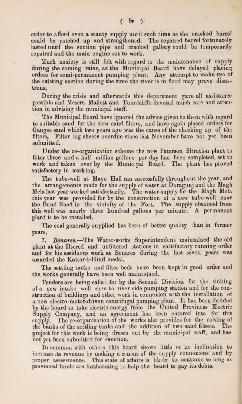 order to afford even a scanty supply until such time as the cracked barrel could be patched up and strengthened. The repaired barrel fortunately lasted until the suction pipe and cracked gallery could be temporarily repaired and the main engine set to work. Much anxiety is still felt with regard to the maintenance of supply during the coming rains, as the Municipal Board have delayed placing orders for semi-permanent pumping plant. Any attempt to make U9e of the existing suction during the time the river is in flood may prove disas¬ trous, During the crisis and afterwards this department gave all assistance possible and Messrs. Mallett and Tunnicliffe devoted much care and atten¬ tion in advising the municipal staff. The Municipal Board have ignored the advice given to them with regard to suitable sand for the slow sand filters, and have again placed orders for Ganges sand which two years ago was the cause of the chocking up of the filters. Filter log sheets overdue since last November have not yet been submitted. Under the re-organization scheme the new Paterson filtration plant to filter three and a half million gallons per day has been completed, set to work and taken over by the Municipal Board. The plant has proved satisfactory in working. The tube-well at Mayo Hall ran successfully throughout the year, and the arrangements made for the supply of water at Daragunj and the Magh Mela last year worked satisfactorily. The water-supply for the Magh Mela this year was provided for by the construction of a new tube-well near the Bund Road in the vicinity of the Fort. The supply obtained from this well was nearly three hundred gallons per minute. A permanent plant is to be installed, The coal generally supplied has been of better quality than in former years, 7, Snares.—The Water-works Superintendent maintained the old plant at the filtered and unfiltered stations in satisfactory running order and for his assiduous work at Benares during the last seven years was awarded the Kaisar-i-Hind medal. The settling tanks and filter beds have been kept in good order and the works generally have been well maintained. Tenders are being called for by the Second Division for the sinking of a new intake well close to river side pumping station and for the con¬ struction of buildings and other work in connexion with the installation of a new electro-motor-driven centrifugal pumping plant. It has been decided by the board to take electric energy from the United Provinces Electric Supply Company, and an agreement has been entered into for this supply. The re-organization of the works also provides for the raising of the banks of the settling tanks and the addition of two sand filters. The project for this work is being drawn out by the municipal staff, and has not yet been submitted for sanction. In common with others this board shows little or no inclination to increase its revenue by making a census of the supply connexions and by proper assessments. This state of affairs is likely, to continue so long as provincial funds are forthcoming to help the board to pay its debts.