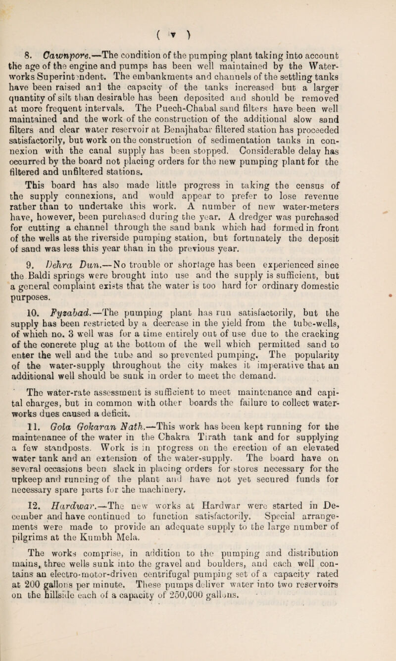 8. Gawnpore.—The condition of the pumping plant taking into account the age of the engine and pumps has been well maintained by the Water¬ works Superintendent. The embankments and channels of the settling tanks have been raised and the capacity of the tanks increased but a larger quantity of silt than desirable has been deposited and should be removed at more frequent intervals. The Puech-Chabal sand filters have been well maintained and the work of the construction of the additional slow sand filters and clear water reservoir at Benajhabar filtered station has proceeded satisfactorily, but work on the construction of sedimentation tanks in con¬ nexion with the canal supply has been stopped. Considerable delay has occurred by the board not placing orders for the new pumping plant for the filtered and unfiltered stations. This board has also made little progress in taking the census of the supply connexions, and would appear to prefer to lose revenue rather than to undertake this work. A number of new water-meters have, however, been purchased during the year. A dredger was purchased for cutting a channel through the sand bank which had formed in front of the wells at the riverside pumping station, but fortunately the deposit of sand was less this year than in the previous year. 9. Delira Dun.— No trouble or shortage has been experienced since the Baldi springs were brought into use and the supply is sufficient, but a general complaint exists that the water is too hard for ordinary domestic purposes. 10. Fyzabad.—The pumping plant has run satisfactorily, but the supply has been restricted by a decrease in the yield from the tube-wells, of which no. 3 well was for a time entirely out of use due to the cracking of the concrete plug at the bottom of the well which permitted sand to enter the well and the tube and so prevented pumping. The popularity of the water-supply throughout the city makes it imperative that an additional well should be sunk in order to meet the demand. The water-rate assessment is sufficient to meet maintenance and capi¬ tal charges, but in common with other boards the failure to collect water¬ works dues caused a deficit. 11. Gola Gokaran Nath.-*-This work has been kept running for the maintenance of the water in the Chakra Tirath tank and for supplying a few standposts. Work is in progress on the erection of an elevated water tank and an extension of the water-supply. The board have on several occasions been slack in placing orders for stores necessary for the upkeep and running of the plant and have not yet secured funds for necessary spare parts for the machinery. 12. Hardwar.—The new works at Hardwar were started in De¬ cember and have continued to function satisfactorily. Special arrange¬ ments were made to provide an adequate supply to the large number of pilgrims at the Kumbh Mela. The works comprise, in addition to the pumping and distribution mains, three wells sunk into the gravel and boulders, aud each well con¬ tains an electro-motor-driven centrifugal pumping set of a capacity rated at 200 gallons per minute. These pumps deliver water into two reservoirs on the hillside each of a capacity of 250,000 gallons.