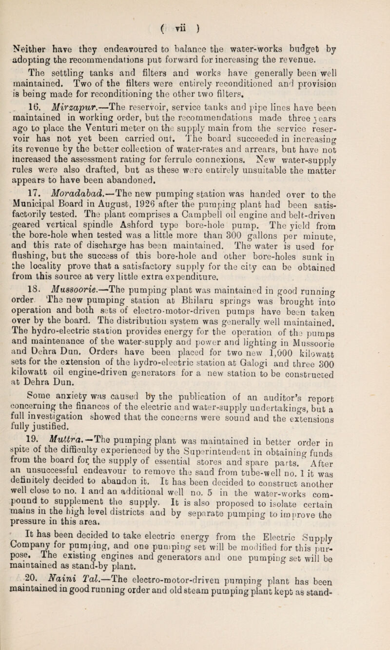 Neither have they endeavoured to balance the water-works budget by adopting the recommendations put forward for increasing the revenue. The settling tanks and filters and works have generally been well maintained. Two of the filters were entirely reconditioned and provision is being made for reconditioning the other two filters. 16. Mirzapur.-— The reservoir, service tanks and pipe lines have been maintained in working order, but the recommendations made three 3 ears ago to place the Venturi meter on the supply main from the service reser¬ voir has not yet been carried out. The board succeeded in increasing its revenue by the better collection of water-rates and arrears, but have not increased the assessment rating for ferrule connexions. New water-supply rules were also drafted, but as these were entirely unsuitable the matter appears to have been abandoned. 17. Moradabad.—The new pumping station was handed over to the Municipal Board in August, 1926 after the pumping plant had been satis¬ factorily tested. The plant comprises a Campbell oil engine and belt-driven geared vertical spindle Ashford typo bore-hole pump. The yield from the bore-hole when tested was a little more than 300 gallons per minute, and this rate of discharge has been maintained. The water is used for flushing, but the success of this bore-hole and other bore-holes sunk in the locality prove that a satisfactory supply for the city can be obtained from this source at very little extra expenditure. 18. Mussoorie.—The pumping plant was maintained in good running order. The new pumping station at Bhilaru springs was brought into operation and both sets of electro-motor-driven pumps have been taken over by the board. The distribution system was generally well maintained. The hydro-electric station provides energy for the operation of the pomps and maintenance of the water-supply and power and lighting in Mussoorie and Dehra Dun. Orders have been placed for two new 1,000 kilowatt sets for the extension of the hydro-eleetric station at Galogi and three 300 kilowatt oil engine-driven generators for a new station to be constructed at Dehra Dun. Some anxiety was caused by the publication of an auditor’s report concerning the finances of the electric and water-supply undertakings, but a full investigation showed that the concerns were sound and the extensions fully justified. 19. Muttra*—The pumping plant was maintained in better order in spite of the difficulty experienced by the Superintendent in obtaining funds from the board for the supply of essential stores and spare parts. After an unsuccessful endeavour to.remove the sand from tube-well no. I it was definitely decided to abandon it. It has been decided to construct another well close to no. 1 and an additional well no. 5 in the water-works com¬ pound to supplement the supply. It is also proposed to isolate certain mains in the high level districts and by separate pumping to improve tho pressure in this area. It has been decided to take electric energy from the Electric Supply Company for pumping, and one pumping set will be modified for this pur¬ pose, The existing engines and generators and one pumping set will be maintained as stand-by plant. 20. Naini Tal.—The electro-motor-driven pumping plant has been maintained in good running order and old steam pumping plant kept as stand-