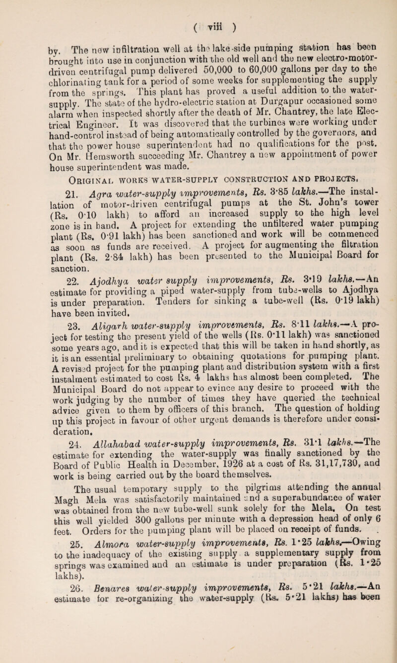 by. The new infiltration well at the lake -side pumping station has been brought into use in conjunction with the old well and the new electro-motor- driven centrifugal pump delivered 50,000 to 60,000 gallons per day to the chlorinating tank for a period of some weeks for supplementing the supply from the springs. This plant has proved a useful addition to the water- supply. The state of the hydro-electric station at Durgapur occasioned some alarm when inspected shortly after the death of Mr. Chantrey, the late Elec¬ trical Engineer. It was discovered that the turbines were working under hand-control instead of being automatically controlled by the governors, and that the power house superintendent had no qualifications for the post. On Mr. Hems worth succeeding Mr. Chantrey a uew appointment of power house superintendent was made. Original works water-supply construction and projects, 21. Agra water-supply improvements, Rs. 3*85 lakhs.—The instal¬ lation of motor-driven centrifugal pumps at the St. John’s tower (Rs. 0T0 lakh) to afford an increased supply to the high level zone is in hand. A project for extending the unaltered water pumping plant (Rs. 0'91 lakh) has been sanctioned and work will be commenced as soon as funds are received. A project for augmenting the filtration plant (Rs. 2*84 lakh) has been presented to the Municipal Board for sanction. 22. Ajodhya water supply improvements, Rs. 3*19 lakhs.—An estimate for providing a piped water-supply from tube-wells to Ajodhya is under preparation. Tenders for sinking a tube-well (Rs. 0T9 lakh) have been invited. 23. Aligarh water-supply improvements, Rs. 8T1 lakhs.—A pro¬ ject for testing the present yield of the wells (Rs. 0T1 lakh) was sanctioned some years ago, and it is expected that this will be taken in hand shortly, as it is an essential preliminary to obtaining quotations for pumping plant. A revised project for the pumping plant and distribution system with a first instalment estimated to cost Rs. 4 lakhs has almost been completed. The Municipal Board do not appear to evince any desire to proceed with the work judging by the number of times they have queried the technical advice given to them by officers of this branch. The question of holding up this project in favour of other urgent demands is therefore under consi¬ deration, 24. Allahabad water-supply improvements, Rs. 3T1 lakhs.*-'The estimate for extending the water-supply was finally sanctioned by the Board of Public Health in December, 1926 at a cost of Rs. 31,17,730, and work is being carried out by the board themselves. The usual temporary supply to the pilgrims attending the annual Magh Mela was satisfactorily maintained and a superabundance of water was obtained from the new tube-well sunk solely for the Mela, On test this well yielded 300 gallons per minute with a depression head of only 6 feet. Orders for the pumping plant will be placed on receipt of funds. 25. Almora water-supply improvements, Rs. 1*25 lakhs.—Owing to the inadequacy of the existing supply a supplementary supply from springs was examined and an estimate is under preparation (Rs. 1*25 lakhs). 26. Benares water-supply improvements, Rs. 5*21 lakhs.—An. estimate for re-organizing the water-supply (Rs* 5*21 lakhs) has been