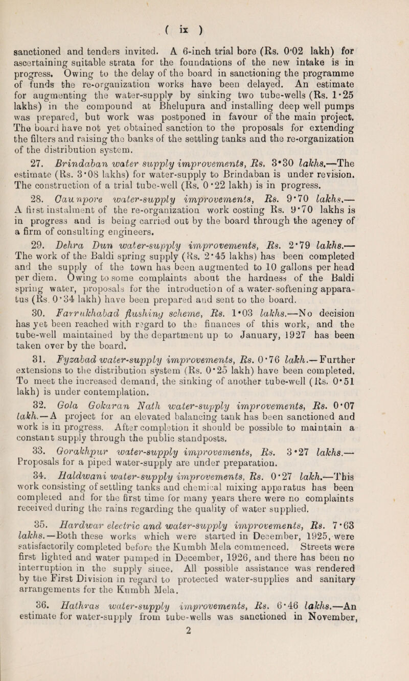 sanctioned and tenders invited. A 6-inch trial bore (Rs. 0*02 lakh) for ascertaining suitable strata for the foundations of the new intake is in progress. Owing to the delay of the board in sanctioning the programme of funds the re-organization works have been delayed. An estimate for augmenting the water-supply by sinking two tube-wells (Rs. 1 *25 lakhs) in the compound at Bhelupura and installing deep well pumps was prepared, but work was postponed in favour of the main project. The board have not yet obtained sanction to the proposals for extending the filters and raising the banks of the settling tanks and the re-organization of the distribution system. 27. Brindaban water supply improvements, Rs, 3*30 lakhs,-— The estimate (Rs. 3*08 lakhs) for water-supply to Brindaban is under revision. The construction of a trial tube-well (Rs. 0*22 lakh) is in progress. 28. Gaunpore water-supply improvements, Rs. 9*70 lakhs.— A first instalment of the re-organization work costing Rs. 9*70 lakhs is in progress and is being carried out by the board through the agency of a firm of consulting engineers. 29. Dehra Dun water-supply improvements, Rs. 2*79 lakhs.— The work of the Baldi spring supply (Rs. 2*45 lakhs) has been completed and the supply of the town has been augmented to 10 gallons per head per diem. Owing to some complaints about the hardness of the Baldi spring water, proposals for the introduction of a water-softening appara¬ tus (Rs. 0’34 lakh) have been prepared and sent to the board. 30. Farrukhojbad flushing scheme, Rs. 1*03 lakhs.—No decision has yet been reached with regard to the finances of this work, and the tube-well maintained by the department up to January, 1927 has been taken over by the board. 31. Fyzabad water-supply improvements, Rs. 0*76 lakh.— Further extensions to the distribution system (Rs. 0*25 lakh) have been completed. To meet the increased demand, the sinking of another tube-well (Rs. 0*51 lakh) is under contemplation. 32. Gola Gokaran Nath water-supply improvements, Rs. 0*07 takh. — A project for an elevated balancing tank has been sanctioned and work is in progress. After completion it should be possible to maintain a constant supply through the public standposts. 33. Gorakhpur water-supply improvements, Rs. 3e27 lakhs.— Proposals for a piped water-supply are under preparation. 34. Raldwani water-supply improvements, Rs. 0*27 lakh.—This work consisting of settling tanks and chemical mixing apparatus has been completed and for the first time for many years there were no complaints received during the rains regarding the quality of water supplied. 35. Hardwar electric and water-supply improvements, Rs. 7*63 lakhs. — Both these works which were started in December, 1925, were satisfactorily completed before the Kumbh Mela commenced. Streets were first lighted and water pumped in December, 1926, and there has been no interruption in the supply since. All possible assistance was rendered by the First Division in regard to protected water-supplies and sanitary arrangements for the Kumbh Mela. 36. Hathras water-supply improvements, Rs. 6*46 lakhs.—An estimate for water-supply from tube-wells was sanctioned in November, 2