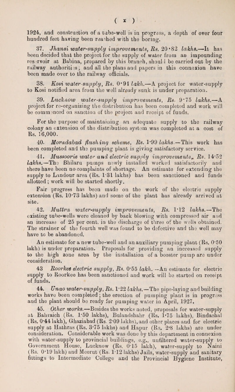 ( * ) 1924, and construction of a tube-well is in progress, a depth of over four hundred feet having been reached with the boring. 37. Jhansi water-supply improvements, Rs. 20 *82 lakhs.—It has been decided that the project for the supply of water from an impounding reservoir at Babina, prepared by this branch, should be carried out by the railway authorities; and all the plans and papers in this connexion have been made over to the railway officials, 38. Kosi water-supply, Rs. 0*91 lakh.—A project for water-supply to Kosi notified area from the well already sunk is under preparation. 39. Lucknow water-supply improvements, Rs. 9*75 lakhs.—A project for re-organizing the distribution has been completed and work will be commenced on sanction of the project and receipt of funds. For the purpose of maintaining an adequate supply to the railway colony an extension of the distribution system was completed at a cost of Rs. 16,000. 40. Moradabad flushing scheme, Rs. 1*99 lakhs.—This work has been completed and the pumping plant is giving satisfactory service, 41. Mussoorie water and electric supply improvements„ Rs, 14*52 lakhs.—The Bhilaru pumps newly installed worked satisfactorily and there have been no complaints of shortage. An estimate for extending the supply to Landour area (Rs. 1*31 lakhs) has been sanctioned and funds allotted ; work will be started shortly. Fair progress has been made on the work of the electric supply extension (Rs, 10*73 lakhs) and some of the plant has already arrived at site. 42. Muttra water-supply improvements, Rs. 1*12 lakhs.—The existing tube-wells were cleaned by back blowing with compressed air and an increase of 25 per cent, in the discharge of three of the wells obtained. The strainer of the fourth well was found to be defective and the well may have to be abandoned. An estimate for a new tube-well and an auxiliary pumping plant (Rs. 0*50 lakh) is under preparation. Proposals for providing an increased supply to the high zone area by the installation of a booster pump are under consideration. 43 Roorkee electric supply, Rs. 0'55 lakh. — An estimate for electric supply to Roorkee has been sanctioned and work will be started on receipt of funds. 44. U nao water-supply, Rs. 1*22 lakhs.—The pipe-laying and building works have been completed ; the erection of pumping plant is in progress and the plant should be ready for pumping water in April, 1927, 45. Other works.—Besides the works noted, proposals for water-supply at Bahraich (Rs. 1*50 lakhs), Bulandshahr (Rs. 1*75 lakhs), Bindachal (Rs. 0*44 lakh), Ghaziabad (Rs. 2*09 lakhs), and other places and for electric supply at Hathras (Rs. 3*75 lakhs) and Hapur (Rs. 2*8 lakhs) are under consideration. Considerable work was done by this department in connexion with water-supply to provincial buildings, e.g., unfiltered water-supply to Government House, Lucknow (Rs. 0T5 lakh), water-supply to Naini (Rs. 0*19 lakh) and Meerut (Rs. 1T2 lakhs) Jails, water-supply and sanitary fittings to Intermediate College and the Provincial Hygiene Institute,