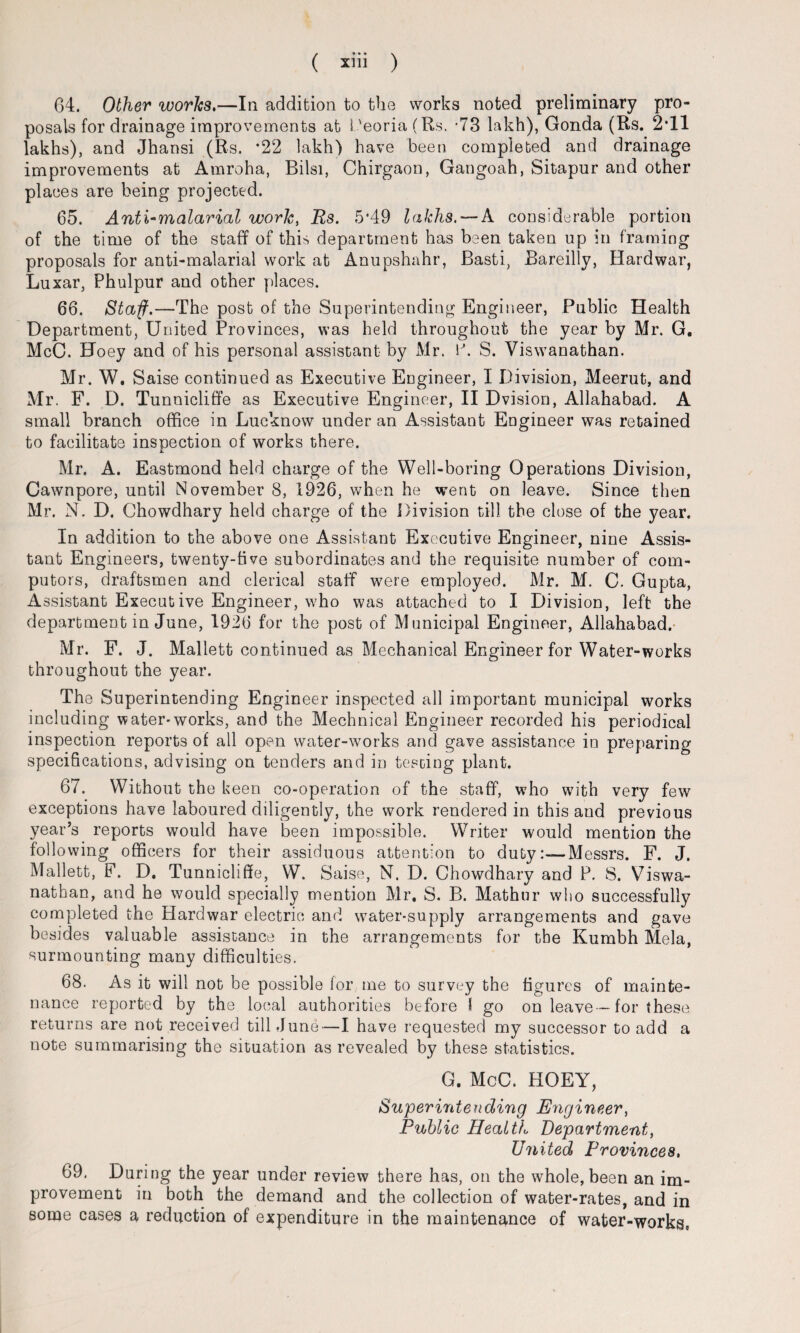 64. Other works.—In addition to the works noted preliminary pro¬ posals for drainage improvements at i 'eoria (Rs. -73 lakh), Gonda (Rs. 2*11 lakhs), and Jhansi (Rs. *22 lakh) have been completed and drainage improvements at Amroha, Bilsi, Chirgaon, Gangoah, Sitapur and other places are being projected. 65. Anti-malarial work, Rs. 5*49 lakhs. —A considerable portion of the time of the staff of this department has been taken up in framing proposals for anti-malarial work at Anupshahr, Basti, Bareilly, Hard war, Luxar, Phulpur and other places. 66. Staff.—-The post of the Superintending Engineer, Public Health Department, United Provinces, was held throughout the year by Mr. G. McC. Hoey and of his personal assistant by Mr. P. S. Viswanathan. Mr. W. Saise continued as Executive Engineer, I Division, Meerut, and Mr. F. D. Tunnicliffe as Executive Engineer, II Dvision, Allahabad. A small branch office in Lucknow under an Assistant Engineer was retained to facilitate inspection of works there. Mr. A. Eastmond held charge of the Well-boring Operations Division, Cawnpore, until November 8, 1926, when he went on leave. Since then Mr. N. D. Chowdhary held charge of the Division till the close of the year. In addition to the above one Assistant Executive Engineer, nine Assis¬ tant Engineers, twenty-five subordinates and the requisite number of com¬ puters, draftsmen and clerical staff were employed. Mr. M. C. Gupta, Assistant Executive Engineer, who was attached to I Division, left the department in June, 1926 for the post of Municipal Engineer, Allahabad. Mr. F. J. Mallett continued as Mechanical Engineer for Water-works throughout the year. The Superintending Engineer inspected all important municipal works including water-works, and the Mechnicai Engineer recorded his periodical inspection reports of all open water-works and gave assistance in preparing specifications, advising on tenders and in testing plant. 67. Without the keen co-operation of the staff, who with very few exceptions have laboured diligently, the work rendered in this and previous year’s reports would have been impossible. Writer would mention the following officers for their assiduous attention to dutyMessrs. F. J. Mallett, F. D. Tunnicliffe, W. Saise, N. D. Chowdhary and P. S. Viswa¬ nathan, and he would specially mention Mr, S. B. Mathur who successfully completed the Hard war electric and water-supply arrangements and gave besides valuable assistance in the arrangements for the Kumbh Mela, surmounting many difficulties. 68. As it will not be possible for me to survey the figures of mainte¬ nance reported by the local authorities before 1 go on leave -for these returns are not received till June—I have requested my successor to add a note summarising the situation as revealed by these statistics. G. McC. HOEY, Superintending Engineer, Public Health Department, United Provinces, 69. During the year under review there has, on the whole, been an im¬ provement in both the demand and the collection of water-rates, and in some cases a reduction of expenditure in the maintenance of water-works.