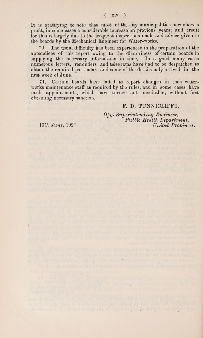 It is gratifying to note that most of the city municipalities now show a profit, in some cases a considerable increase on previous years ; and credit for this is largely due to the frequent inspections made and advice given to the boards by the Mechanical Engineer for Water-works. 70. The usual difficulty has been experienced in the preparation of the appendices of this report owing to the dilatoriness of certain boards in supplying the necessary information in time. In a good many cases numerous letters, reminders and telegrams have had to be despatched to obtain the required particulars and some of the details only arrived in the first week of June. 71. Ceitain boards have failed to report changes in their water¬ works maintenance staff as required by the rules, and in some cases have made appointments, which have turned out unsuitable, without first obtaining necessary sanction. F. D. TUNNICLIFFE, Ofg. Superintending Engineer, Public Health Department, IQth June, 1927. United Provinces,