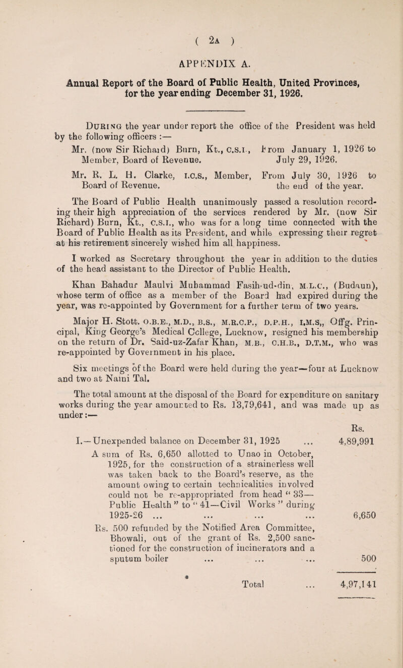 APPENDIX A. Annual Report of the Board of Public Health, United Provinces, for the year ending December 31, 1926. During the year under report the office of the President was held by the following officers :— Mr. (now Sir Richaid) Burn, Kt., c.s.i, Prom January 1, 1926 to Member, Board of Revenue. July 29, 1926. Mr. R. L. H. Clarke, i.c.s., Member, From July 30, 1926 to Board of Revenue. the end of the year. The Board of Public Health unanimously passed a resolution record¬ ing their high appreciation of the services rendered by Mr. (now Sir Richard) Burn, Kt., c.s.i., who was for a long time connected with the Board of Public Health as its President, and while expressing their regret at his retirement sincerely wished him all happiness. I worked as Secretary throughout the year in addition to the duties of the head assistant to the Director of Public Health. Khan Bahadur Maulvi Muhammad Fasih*ud-din, M.L.c., (Budaun), whose term of office as a member of the Board had expired during the year, was re-appointed by Government for a further term of two years. Major H. Stott, o.b.e., M.D., b.s., m.r.c.p., d.p.h., i.m.s,, Offg. Prin¬ cipal, King George’s Medical College, Lucknow, resigned his membership on the return of Dr. Said-uz-Zafar Khan, m,b., C.H.B., D.T.M., who was re-appointed by Government in his place. Six meetings of the Board were held during the year—four at Lucknow and two at Kami Tab The total amount at the disposal of the Board for expenditure on sanitary works during the year amounted to Rs. 13,79,641, and was made up as under:— I. — Unexpended balance on December 31, 1925 A sum of Rs. 6,650 allotted to Unao in October, 1925, for the construction of a strainerless well was taken back to the Board’s reserve, as the amount owing to certain technicalities involved could not be re-appropriated from head “ 33- Public Health ” to “ 41—Civil Works ?s during 1925-26 Rs. 500 refunded by the Notified Area Committee, Bhowali, out of the grant of Rs. 2,500 sanc¬ tioned for the construction of incinerators and a sputum boiler Rs. 4,89,991 6,650 500