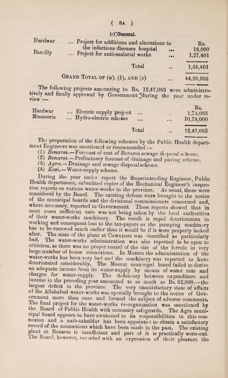 H ardwar Bareilly (c)I General. ... Project for additions and alterations to the infectious diseases hospital ... Project for anti-malarial works ., Rs. 18,000 1,27,401 Total ... 1,45,401 Grand Total of (a), (6), and (c) 44,20,956 The following projects amounting to Rs. 12,47,083 tivelv and finally approved by Government 'during* the view ** & were administra- year under re- Hardwar ... Electric supply project Mussoorie ... Hydro-electric scheme Rs. 1,74,083 10,73,000 Total ... 12,47,083 The preparation of the following schemes by the Public Health depart¬ ment Engineers was sanctioned or recommended : — (1) Benares.—Forecast of cost of Benares sewage disposal scheme. (2) Benares. Preliminary forecast of drainage and paving scheme. (3) Agra. — Drainage and sewage disposal scheme. (4) Kosi.—Water-supply scheme. During the year under report the Superintending Engineer, Public ealth department, submitted copies of the Mechanical Engineer’s inspec¬ tion reports on various water-works in the province. As usual, these were considered by the Board. The existing defects were brought to the notice ot the municipal boards and the divisional commissioners concerned and, where necessary, reported to Government. These reports showed that in most cases sufficient care was not being taken by the local authorities ot their water-works machinery. The result is rapid deterioration in working and consequent loss to the tax-payers as the pumping machinery as to be renewed much earlier than it would be if it were properly looked , ®r’ JJ,ke state of the plant at Cawnpore was described as particularly oad. . The water-works administration was also reported to be open to criticism, as there was no proper record of the size of the ferrule in very laige number of house connexions. In Muttra the administration of the water-works has been very bad and the machinery was reported to have deteriorated considerably. The Meerut municipal board failed to derive an adequate income from its water-supply by means of water rate and charges for water-supply. The deficiency between expenditure and income in the preceding year amounted to as much as Rs. 62,000,—the argest deficit in the province. The very unsatisfactory state of affairs of the Allahabad water-works was specially brought to the notice of Gov- ernment more than once and formed the subject of adverse comments, he final project for the water-works re-organization was sanctioned by the Board of Public Health with necessary safeguards. The Agra muni¬ cipal board appears to have awakened to its responsibilities in this con¬ nexion and a naib-tahsildar has been appointe 1 to obtain a satisfactory recoid of the connections which have been made in the past. The existing Benares is insufficient and part of it is practically worn-out. Ihe Board, however, recorded with an expression of their pleasure the