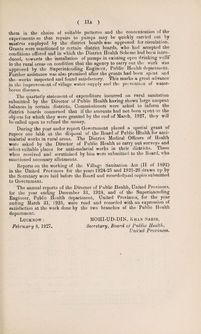 them in the choice of suitable patterns and the concentration of the experiments so that repairs to pumps may be quickly carried out by mistris employed by the district boards was approved for circulation. Grants were sanctioned to certain district boards, who had accepted the conditions offered and in which the District Health Scheme had been intio- duced, towards the installation of pumps in existing open drinking wells in the rural areas on condition that the agency to carry out the work was approved by the Superintending Engineer, Public Health department. Further assistance was also promised after the grants had been spent and the - works inspected and found satisfactory. This marks a great advance in the improvement of village water-supply and the prevention of water¬ borne diseases. The quarterly statement of expenditure incurred on rural sanitation submitted by the Director of Public Health having shown large unspent balances in certain districts, Commissioners were asked to inform the district boards concerned that if the amounts had not been spent on the objects for which they were granted by the end of March, 1927, they will be called upon to refund the money. During the year under report Government placed a special grant of rupees one lakh at the disposal of the Board of Public Health for anti- malarial works in rural areas. The District Medical Officers of Health were asked by the Director of Public Health to carry out surveys and select suitable places for anti-malarial works in their districts. These when received and scrutinised by him were submitted to the Board, who sanctioned necessary allotments. Reports on the working of the Village Sanitation Act (II of 1892) in the United Provinces for the years 1924-25 and 1925-26 drawn up by the Secretary were laid before the Board and recordedjand copies submitted to Government. The annual reports of the Director of Public Health, United Provinces,, for the year ending December 31, 1924, and of the Superintending Engineer, Public Health department, United Provinces, for the year ending March 31, 1925, were read and recorded with an expression of satisfaction at the work done by the two branches of the Public Health department. Lucknow : MQHI-UD-DIN, Khan Sahib, February 8, 1927. Secretary, Board of Public Healthy United Provincesa.