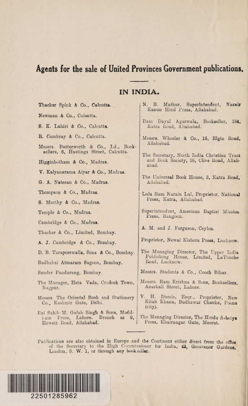 Agents for the sale of United Provinces Government publications IN INDIA. Thacker Spink & Co.* Calcutta. Newman & Co., Calcutta. S. K. Lahiri & Co., Calcutta. R. Cambray & Co., Calcutta. Messrs. Butterworth & Co., Ld., Book¬ sellers, 6, Hastings Street, Calcutta. Higginbotham & Co., Madras. V. Kalyanarama Aiyar & Co., Madras. G. A. Natesan & Co., Madras. Thompson & Co., Madras. S. Murthy & Co., Madras. Temple & Co., Madras. Cambridge & Co., Madras. Thacker & Co., Limited, Bombay. A. J. Cambridge & Co., Bombay. D. B. Taraporewalla, Sons & Co., Bombay. Radhabai Atmaram Sagoon, Bombay. Sunder Pandurang, Bombay. The Manager, Heta Vada, Crudock Town, Nagpur. Messrs. The Oriental Book and Stationery Co., Kashmir Gate, Delhi. Rai Sahib M. Gulab Singh & Sons, Mwfid- i-am Press, Lahore. Branch at 9, Hewett Road, Allahabad. I N. B. Mathur, Superintendent, Nazaii Kanun Hind Press, Allahabad. Ram Dayal Agarwala, Bookseller, 184, Katra Road, Allahabad. Messrs. Wheeler & Co., 15, Elgin Road, Allahabad. The Secretary, North India Christian Tract and Book Society, 18, Clive Road, Allah¬ abad. The Universal Book House, 3, Katra Road, Allahabad. Lala Ram Narain Lai, Proprietor, National Press, Katra, Allahabad. Superintendent, American Baptist Mission Press, Rangoon. A. M. and J. Ferguson, Ceylon. Proprietor, Newal Kishore Press, Lucknow. The Managing Director, The Upper India Publishing House, Limited, LaTouche Road, Lucknow. Messrs. Students & Co., Cooch Bihar. Messrs. Ram Krishna & Sons, Booksellers, Anarkali Street, Lahore. Y. H. Damle, Esqr., Proprietor, New Ivitab Khana, Budhawar Chauka, Poona (city). The Managing Director, The Hindu Sahely* Press, Khairnagar Gate, Meerut. Publications are also obtained in Europe and the Continent either direct from the office of the Secretary to the High Commissioner for India, 42, Grosvenor Gardena London,, S. W. 1, or through any hook seller. 22501285962