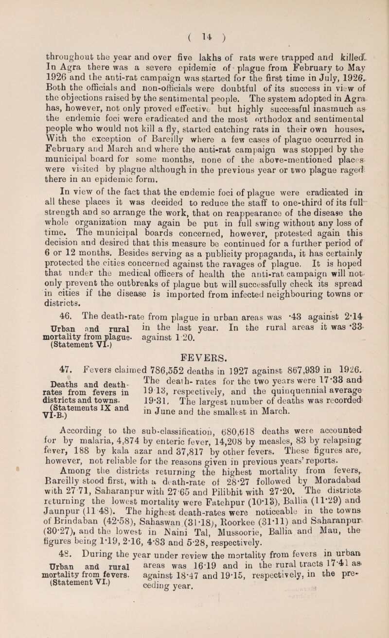 throughout the year and over five lakhs of rats were trapped and killed’. In Agra there was a severe epidemic of plague from February to May 1926 and the anti-rat campaign was started for the first time in July, 1926* Both the officials and non-officials were doubtful of its success in view of the objections raised by the sentimental people. The system adopted in Agra has, however, not only proved effective but highly successful inasmuch as the endemic foci were eradicated and the most orthodox and sentimental people who would not kill a fly, started catching rats in their own houses. With the exception of Bareilly where a few cases of plague occurred in February and March and where the anti-rat campaign was stopped by the municipal board for some months, none of the above-mentioned places were visited by plague although in the previous year or two plague raged- there in an epidemic form. In view of the fact that the endemic foci of plague were eradicated in all these places it was decided to reduce the staff to one-third of its fulF strength and so arrange the work, that on reappearance of the disease the whole organization may again be put in full swing without any loss of time. The municipal boards concerned, however, protested again this decision and desired that this measure be continued for a further period of 6 or 12 months. Besides serving as a publicity propaganda, it has certainly protected the cities concerned against the ravages of plague. It is hoped that under the medical officers of health the anti-rat campaign will not- only prevent the outbreaks of plague but will successfully check its spread in cities if the disease is imported from infected neighbouring towns or districts. 46. The death-rate from plague in urban areas was *43 against 2T4 Urban and rural in the last year. In the rural areas it was ‘33 mortality from plague* against 120. (Statement VI.) FEVERS. 47. Fevers claimed 786,552 deaths in 1927 against 867,939 in 1926. The death- rates for the two years were 17*33 and 19 13, respectively, and the quinquennial average 19*31. The largest number of deaths was recorded: in June and the smallest in March. Deaths and death- rates from fevers in districts and towns. (Statements IX and VI-B.) According to the sub-classification, 680,618 deaths were accounted for by malaria, 4,874 by enteric fever, 14,208 by measles, 83 by relapsing, fever, 188 by kala azar and 37,817 by other fevers. These figures are, however, not reliable for the reasons given in previous years5 reports. Among the districts returning the highest mortality from fevers,. Bareilly stood first, with a death-rate of 28*27 followed by Moradabad with 27-71, Saharanpur with 27'65 and Pilibhit with 27*20. The districts* returning the lowest mortality were Fatehpur (10*13), Ballia (11*29) and •Jaunpur (11 48). The highest death-rates were noticeable in the towns of Brindaban (42*58), Sahaswan (31*18), Roorkee (31*11) and Saharanpur (30*27), and the lowest in Naim Tal, Mussooriei Ballia and Mau, the figures being 1*19, 2*16, 4*83 and 5*28, respectively. 48. During the year under review the mortality from fevers in urban Urban and rural areas w?as 16*19 and in the rural tracts 17*41 as- mortality from fevers. against 18*47 and 19*15, respectively, in the pre-