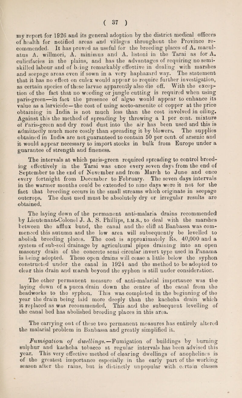 my report for 1826 and its general adoption by the district medical officers of health for notified areas and villages throughout the Province re¬ commended. It has proved as useful for the breeding places of A. macul- atus A. willmori, A. minimus and A. listoni in the Tarai as for A, culicifacies in the plains, and has the advantages of requiring no semi¬ skilled labour and of k ing remarkably effective in dealing with marshes and seepage areas even if sown in a very haphazard way. The statement that it has no effect on culex would appear to require further investigation, as certain species of these larvae apparently also die off. With the excep¬ tion of the fact that no weeding or jungle cutting is required when using paris-green—in fact tlie presence of algae would appear to enhance its value as a larvicide — the cost of using aceto-arsenite ol copper at the price obtaining in India is not much less than the cost involved in oiling* Against this the method of spreading by throwing a 1 per cent, mixture of fiaris-green and dry road dust into the air has been used and this is admittedly much more costly than spreading it by blowers. The supplies obtained in India are not guaranteed to contain 50 per cent, of arsenic and it would appear necessary to import stocks in bulk from Europe under a guarantee of strength and fineness. The intervals at which paris-green required spreading to control breed¬ ing effectively in the Tarai was once every seven days from the end of September to the end of November and from March to June and once every fortnight from December to February. The seven days intervals in the warmer months could be extended to nine days were it not lor the fact that breeding occurs in the small streams which originate in seepage outcrops. The dust used must be absolutely dry or irregular results are obtained. The laying down of the permanent anti-malaria drains recommended by Lieutenant-Colonel J. A. S. Phillips, I.M.S., to deal with the marshes between the afflux bund, the canal and the cliff at Banbassa was com¬ menced this autumn and the low area will subsequently be levelled to abolish breeding places. The cost is approximately Ks. 40,000 and a system of sub-soil drainage by agricultural pipes draining into an open masonry drain of the concrete semi circular invert type used in Panama is being adopted. These open drains will cease a little below the syphon constructed under the canal in 1924 and the method to be adopted to clear this drain and marsh beyond the syphon is still under consideration. The other permanent measure of anti-malarial importance was the laying down of a pucca drain down the centre of the canal from the headworks to the syphon. This was completed in the beginning of the year the drain being laid more deeply than the kachcha drain which it replaced as was recommended. This and the subsequent levelling of the canal bed has abolished breeding places in this area. The carrying out of these two permanent measures has entirely altered the malarial problem in Banbassa and greatly simplified it. Fumigation of dwellings.—Fumigation of buildings by burning sulphur and kachcha tobacco at regular intervals has been advised this year. This very effective method of clearing dwellings of anophelines is of the greatest importance especially in the early part of the working season alter the rains, but is distinctly unpopular with Certain classes