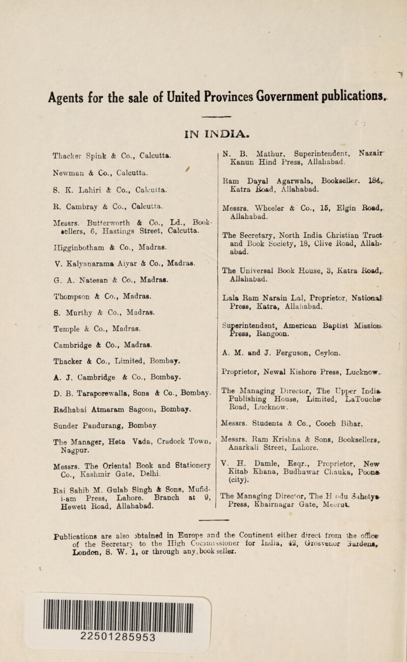 Agents for the sale of United Provinces Government publications. IN INDIA. Thacker Spink & Co., Calcutta. Newman & Go., Calcutta. S. K. Lahiri & Co., Calcutta. R. Cambray & Co., Calcutta. Messrs. Butterworth & Co., Ld., Book¬ sellers, 6, Hastings Street, Calcutta. Higginbotham & Co., Madras. V. Kalyanarama Aiyar & Co., Madras. G. A. Natesan & Co., Madras. Thompson & Co., Madras. S. Murthy <fc Co., Madras. Temple & Co., Madras. Cambridge & Co., Madras. Thacker & Co., Limited, Bombay. A. J. Cambridge & Co., Bombay. D. B. Taraporewalla, Sons & Co., Bombay. Radhabai Atmaram Sagoon, Bombay. Sunder Pandurang, Bombay The Manager, Heta Vada, Cradock Town, N agpur. Messrs. The Oriental Book and Stationery Co., Kashmir Gate, Delhi. Rai Sahib M. Gulab Singh & Sons, Mufid- i-am Press, Lahore. Branch at 9, Hewett Road, Allahabad. N. B. Mathur, Superintendent, Nazair Kanun Hind Press, Allahabad. Ram Dayal Agarwala, Bookseller. 184, Katra Road, Allahabad. Messrs. Wheeler & Co., 15, Elgin Road,. Allahabad. The Secretary, North India Christian Tract and Book Society, 18, Clive Road, Allah¬ abad. The Universal Book House, 3, Katra Road,. Allahabad. Lala Ram Narain Lai, Proprietor, National Press, Katra, Allahabad. Superintendent, American Baptist Mission Press, Rangoon. A. M. and J. Ferguson, Ceylon. Proprietor, Newal Kishore Press, Lucknow^ The Managing Director, The Upper India- Publishing House, Limited, LaTouche Road, Lucknow. Messrs. Students & Co., Cooch Bihar. Messrs. Ram Krishna & Sons, Booksellers^ Anarkali Street, Lahore. V. H. Damle, Eeqr., Proprietor, New Kitab Khana, Budhawar Ciiauka, Poona (city). The Managing Director, The H ndu Sahetya Press, Khairnagar Gate, Meerut. Publications are also obtained in Europe and the Continent either direct from ffie office of the Secretary to the High Commissioner for India, 42, Grosvenor aaiden*,. London, 8. W. 1, or through any. book seller.