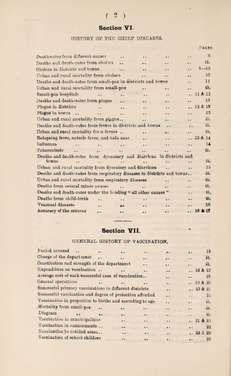 Section VI. HISTORY OF THE GIUEF DISEASES. Death-rates from different oauses Deaths and death-rates from choUra Cholera in districts and towns n. Urban and rural mortality from cholera Deaths and death-rates from small-pox in districts and towns Urban and rural mortality from small-pox Small-pojx hospitals Deaths and death-rates from plague Plague in districts Plague in towns .. Urban and rural mortality from plague.. Deaths and death-rates from fevers in districts and towns Urban and rural mortality from fevers .. Relapsing fever, enteric fever, and kala azar Influenza .. .. .. .. *. Tuberculosis Deaths and death-rates from dysentery and diarrhoea in di towns Urban and rural mortality from dysentery and diarrhoea Deaths and death-rates from respiratory diseases in districts ai Urban and rural mortality from respiratory diseases Deaths from several minor causes Deaths and death-rates under the heading “ all other causes ” Deaths from child-birth Venereal diseases ., Accuracy of the returns „. .. .. . * Section VII. GENERAL HISTORY OF V4CCINATION. Period covered Charge of the department Constitution and strength of the department Expenditure on vaccination .. Average cost of each successful case of vaccination.. General operations Successful primary vaccinations in different districts Successful vaccination and degree of protection aflorded Vaccination in proportion to births and according to age Mortality from small-pox Diagram Vaccination in municipalities Vaccination in cantonments .. Vaccination in notified areas.. Vacein&tien of school ohildren * • Pages 8 • • ib. • • 8—10 • • 10 • • 11 » * ib. • • 11 k 12 • • 12 0 • 12 & 13 • • 13 » • ib. • ♦ ib. • • ib. • * 13 & 14 • • 14 • • ib. and • • ib. • « 15 is.. ib. • * ib. • * ib. c « ib. • « ib. • • 16 e e 16 * IT ** C 3 IS • • ib. • • ib. • t 18 & 19 • « 19 • • 19 k 20 • • 20 & 21 • • 21 • • ib. • • ib. k . ib. e < 21 k 22 • * 32 « • 22 & 23 # ♦ 23