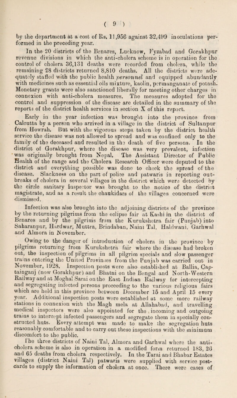 by ihe department at a cost of Rs. 11,956 against 32,499 inoculations per¬ formed in the preceding year. In the 20 districts of the Benares, Lucknow, Fyzabad and Gorakhpur revenue divisions in which the anti-cholera scheme is in operation for the control of cholera 36,131 deaths were recorded from cholera, while the remaining 28 districts returned 8,810 deaths. All the districts were ade¬ quately staffed with the public health personnel and equipped abundantly with medicines such as essential oils mixture, kaolin, permanganate of potash. Monetary grants were also sanctioned liberally for meeting other charges in connexion with anti-cholera measures. The measures adopted for the control and suppression of the disease are detailed in the summary of the reports of the district health services in section X of this report. Early in the year infection was brought into the province from Calcutta by a person who arrived in a village in the district of Sultanpur from Howrah. But with the vigorous steps taken by the district health service the disease was not allowed to spread and was confined only to the family of the deceased and resulted in the death of five persons. In the district of Gorakhpur, where the disease was very prevalent, infection was originally brought from Nepal, The Assistant Director of Public Health of the range and the Cholera Research Officer were deputed to the district and everything possible was done to check the spread of the disease. Slackness on the part of police and patwaris in reporting out¬ breaks of cholera in several villages in the district which were detected by the circle sanitary inspector was brought to the notice of the district magistrate, and as a result the chaukidars of the villages concerned were dismissed. Infection was also brought into the adjoining districts of the province by the returning pilgrims from the eclipse fair at Kashi in the district of Benares and by the pilgrims from the Kurukshetra fair (Pa njab) into Saharanpur, Hardwar, Muttra, Brindaban, Naim Tal, Haldwani, Garhwal and Almora in November. Owing to the danger of introduction of cholera in the province by pilgrims returning from Kurukshetra fair where the disease had broken out, the inspection of pilgrims in all pilgrim specials and slow passenger trains entering the United Provinces from the Punjab was carried out in November, 1928. Inspection posts were also established at Ballia, Cap- tainganj (now Gorakhpur) and Bhatni on the Bengal and North-Western Railway and at Moghal Sarai on the East Indian Railway for intercepting and segregating infected persons proceeding to the various religious fairs which are held in this province between December 15 and April 15 every year. Additional inspection posts were established at some more railway stations in connexion with the Magh mela at Allahabad, and travelling medical inspectors were also appointed for the incoming and outgoing trains to intercept infected passengers and segregate them in specially con¬ structed huts. Every attempt was made to make the segregation huts reasonably comfortable and to carry out these inspections with the minimum discomfort to the public. Ihe three districts of Naini Tal, Almora and Garhwal where the anti¬ cholera scheme is also in operation in a modified form returned 183, 26 and 65 deaths from cholera respectively. In the Tarai and Bhabar Estates villages (district Naini Tal) patwaris were supplied with service post¬ cards to supply the information of cholera at once. There were cases of