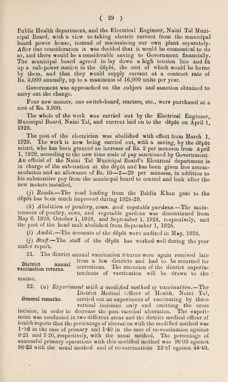 Public Health department, and the Electrical Engineer, Naini Tal Muni¬ cipal Board, with a view to taking electric current from the municipal board power house, instead of maintaining our own plant separately. After due consideration it was decided that it would be economical to do so, and there would be a considerable saving to Government financially. The municipal board agreed to lay down a high tension line and fit up a sub-power station in the d6p6t, the cost of which would be borne by them, and that they would supply current at a contract rate of Rs. 3,000 annually, up to a maximum of 16,000 units per year. Government was approached on the subject and sanction obtained to- carry out the change. Four new motors, one switch-board, starters, etc., were purchased at a cost of Rs. .3,900. The whole of the work was carried out by the Electrical Engineer, Municipal Board, Naini Tal, and current laid on to the d6pot on April 1 1929. The post of the electrician was abolished with effect from March 1, 1929. The work is now being carried out, with a saving, by the d6p6t mistri, who has been granted an increase of Rs. 2 per mensem from April 1, 1929, according to the new time scale of pay sanctioned by Government. An official of the Naini Tal Municipal Board’s Electrical department is- in charge of the sub-station at the d£p6t and has been given free accom¬ modation and an allowance of Rs. 10—2—20 per mensem, in addition to his substantive pay from the municipal board to control and look after the new motors installed. O') Roads.—The road leading from the Baldia Khan gate to the d6p6t has been much improved during 1928-29. (k) Abolition of 'poultry, cows, and vegetable gardens.—The main¬ tenance of poultry, cows, and vegetable gardens was discontinued from May 6, 1928, October 1, 1928, and September 1, 1928, respectively, and the post of the head mali abolished from September 1, 1928. (l) Audit.—The accounts of the d6p6t were audited in May, 1928. O') Staff.—The staff of the d£pot has worked well during the year under report. 21. The district annual vaccination returns were again received late . from a few districts and had to be returned for annua corrections. The attention of the district superin¬ vaccination returns, matter. tendents of vaccination will be drawn to the 22. (a) Experiment with a modified method oj vaccination.—The District Medical Officer of Health, Naini Tal, General remarks. carried out an experiment of vaccinating by three vertical incisions only and omitting the cross incision, in order to decrease the post-vaccinal ulceration. The experi¬ ment was conducted in two different areas and the district medical officer of health reports that the percentage of ulceration with the modified method was 1*96 in the case of primary and 1*40 in the case of re-vaccination against 8'21 and 5-26, respectively, with the usual method. The percentage of successful primary operations with this modified method was 96*03 against 96*23 with the usual method and of re-vaccinations 22*87 against 44*49.