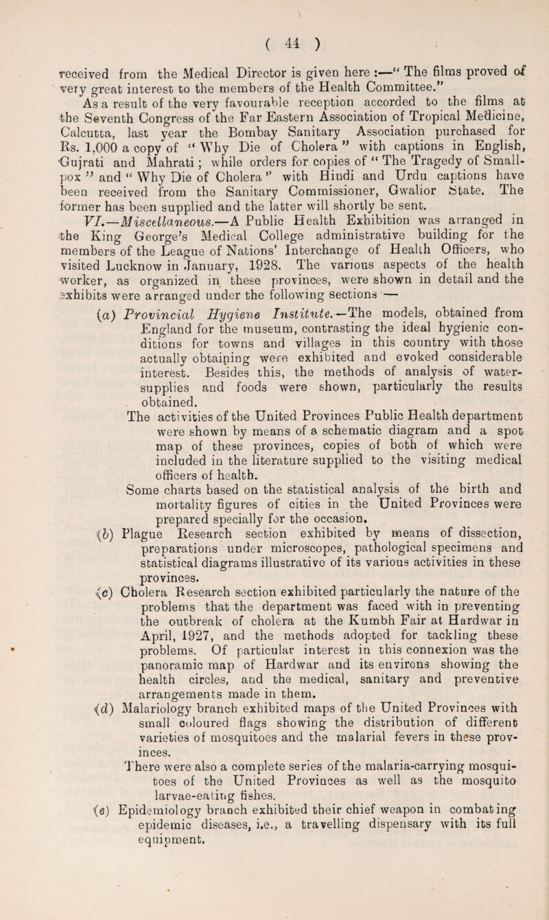 received from the Medical Director is given here :—“ The films proved of very great interest to the members of the Health Committee.” As a result of the very favourable reception accorded to the films at the Seventh Congress of the Far Eastern Association of Tropical Medicine, Calcutta, last year the Bombay Sanitary Association purchased for Rs. 1.000 a copyof “ Why Die of Cholera ” with captions in English, •Gujrati and Mahrati; while orders for copies of “ The Tragedy.of Small¬ pox ” and “ Why Die of Cholera ” with Hindi and Urdu captions have been received from the Sanitary Commissioner, Gwalior State. The former has been supplied and the latter will shortly be sent. VI.—Miscellaneous.—A Public Health Exhibition was arranged in the King George’s Medical College administrative building for the members of the League of Nations’ Interchange of Health Officers, who visited Lucknow in January, 1928. The various aspects of the health worker, as organized in these provinces, were shown in detail and the exhibits were arranged under the following sections'— [a) Provincial Hygiene Institute.— The models, obtained from England for the museum, contrasting the ideal hygienic con¬ ditions for towns and villages in this country with those actually obtaining were exhibited and evoked considerable interest. Besides this, the methods of analysis of water- supplies and foods were shown, particularly the results obtained. The activities of the United Provinces Public Health department were shown by means of a schematic diagram and a spot map of these provinces, copies of both of which were included in the literature supplied to the visiting medical officers of health. Some charts based on the statistical analysis of the birth and mortality figures of cities in the United Provinces were prepared specially for the occasion. (b) Plague Research section exhibited by means of dissection, preparations under microscopes, pathological specimens and statistical diagrams illustrative of its various activities in these provinces. ■(c) Cholera Research section exhibited particularly the nature of the problems that the department was faced with in preventing the outbreak of cholera at the Kumbh Fair at Hardwar in April, 1927, and the methods adopted for tackling these problems. Of particular interest in this connexion was the panoramic map of Hardwar and its environs showing the health circles, and the medical, sanitary and preventive arrangements made in them. (d) Malariology branch exhibited maps of the United Provinces with small coloured flags showing the distribution of different varieties of mosquitoes and the malarial fevers in these prov¬ inces. There were also a complete series of the malaria-carrying mosqui¬ toes of the United Provinces as well as the mosquito larvae-eating fishes. (e) Epidemiology branch exhibited their chief weapon in combating epidemic diseases, i.e., a travelling dispensary with its full equipment.