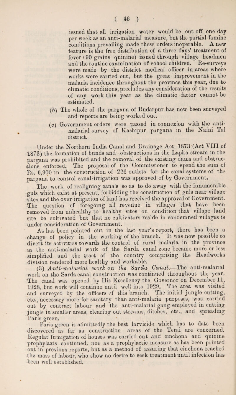 issued that all irrigation water would be cut off one day per week as an anti-malarial measure, but the partial famine conditions prevailing made these orders inoperable. A new feature is the free distribution of a three days’ treatment of fever (90 grains quinine) issued through village headmen and the routine examination of school children. Re-surveys were made by the district medical officer in areas where works were carried out, but the great improvement in the malaria incidence throughout the province this year, due to climatic conditions, precludes any consideration of the results of any work this year as the climatic factor cannot be estimated. (6) The whole of the pargana of Rudarpur has now been surveyed and reports are being worked out. (c) Government orders were passed in connexion with the anti- malarial survey of Kashipur pargana in the Naini Tal district. Under the Northern India Canal and Drainage Act, 1873 (Act VIII of 1873) the formation of bunds and obstructions in the Lapka stream in the pargana was prohibited and the removal of the existing dams and obstruc¬ tions enforced. The proposal of the Commissioner to spend the sum cf Rs. 6,900 in the construction of 226 outlets for the canal systems of the pargana to control canal-irrigation was approved of by Government. The work of realigning canals so as to do away with the innumerable guls which exist at present, forbidding the construction of guls near village sites and the over-irrigation of land has received the approval of Government. The question of foregoing all revenue in villages that have been removed from unhealthy to healthy sites on condition that village land site be cultivated but that no cultivators reside in condemned villages is under consideration of Government. As has been painted out in the last year’s report, there has been a change of policy in the working of the branch. It was now possible to divert its activities towards the control of rural malaria in the province as the anti-malarial work of the Sarda canal zone became more or less simplified and the tract of the country comprising the Headworks division rendered more healthy and workable. (3) Anti-malarial work on the Sarda Canal.—The anti-malarial work on the Sarda canal construction was continued throughout the year. The canal was opened by His Excellency the Governor on December 11, 1928, but work will continue until well into 1929. The area was visited and surveyed by the officers of this branch. The initial jungle cutting, etc., necessary more for sanitary than anti-malaria purposes, was carried out by contract labour and the anti-malarial gang employed in cutting jungle in smaller areas, clearing out streams, ditches, etc., and spreading Paris green. Paris green is admittedly the best larvicide which has to date been discovered as far as construction areas of the Terai are concerned. Regular fumigation of houses was carried out and cinchona and quinine prophylaxis continued, not as a prophylactic measure as has been pointed out in previous reports, but as a method of assuring that cinchona reached the mass of labour, who show no desire to seek treatment until infection has been well established.