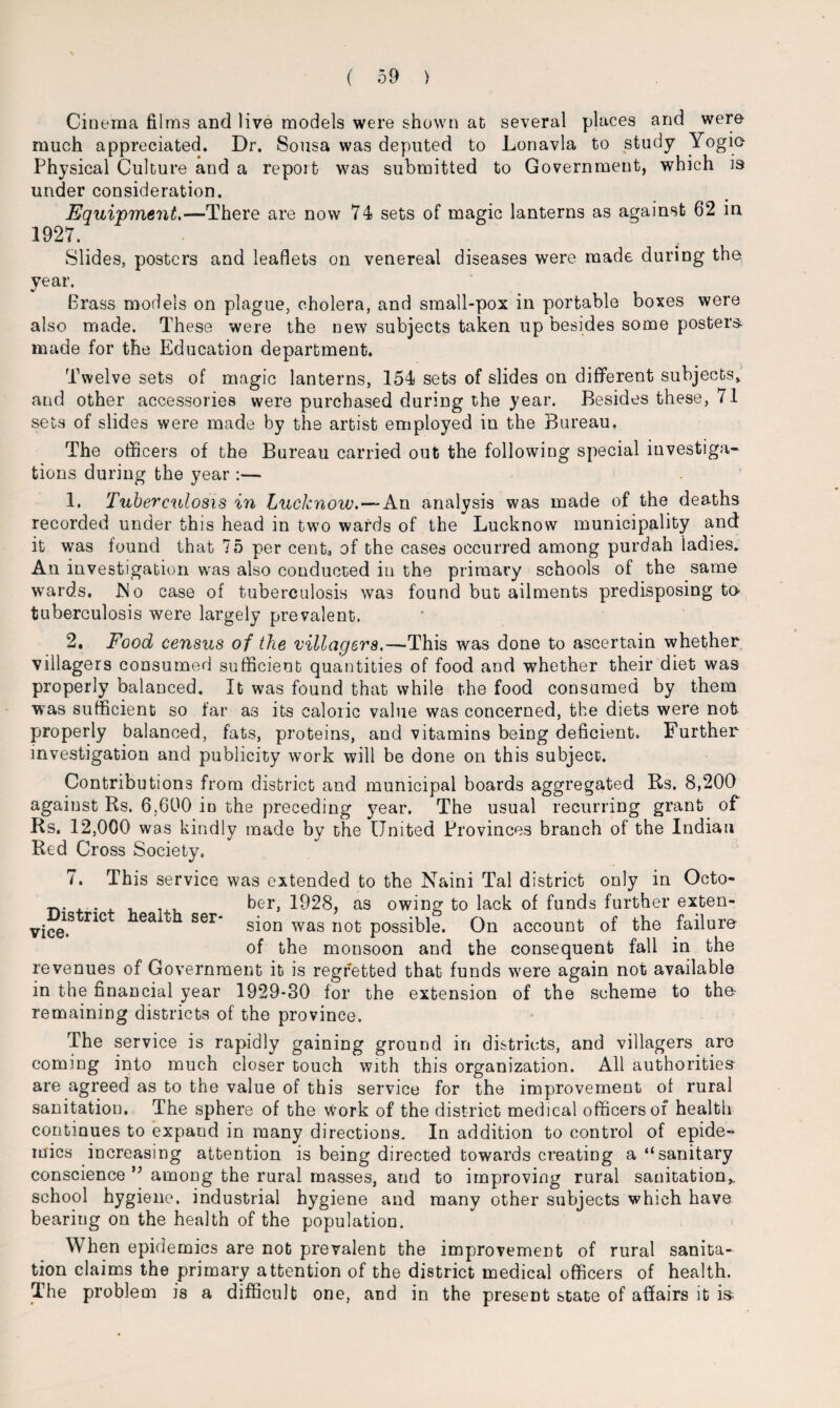 Cinema films and live models were shown at several places and were much appreciated. Dr. Sousa was deputed to Lonavla to study Yogio Physical Culture and a repoit was submitted to Government, which is under consideration. Equipment,-— There are now 74 sets of magic lanterns as against 62 in 1927. Slides, posters and leaflets on venereal diseases were made during the year. Brass models on plague, cholera, and small-pox in portable boxes were also made. These were the new subjects taken up besides some posters- made for the Education department. Twelve sets of magic lanterns, 154 sets of slides on different subjects* and other accessories were purchased during the year. Besides these, 71 sets of slides were made by the artist employed in the Bureau, The officers of the Bureau carried out the following special investiga¬ tions during the year :— 1. Tuberculosis in Lucknow.—An analysis was made of the deaths recorded under this head in two wards of the Lucknow municipality and it was found that 75 per cent, of the cases occurred among purdah ladies. An investigation was also conducted in the primary schools of the same wards. ISo case of tuberculosis was found but ailments predisposing to- tuberculosis were largely prevalent. 2, Food census of the villagers.—This was done to ascertain whether villagers consumed sufficient quantities of food and whether their diet was properly balanced. It was found that while the food consumed by them was sufficient so far as its caloric value was concerned, the diets were not properly balanced, fats, proteins, and vitamins being deficient. Further investigation and publicity work will be done on this subject. Contributions from district and municipal boards aggregated Rs. 8,200 against Rs. 6,600 in the preceding year. The usual recurring grant of Rs. 12,000 was kindly made by the United Provinces branch of the Indian Red Cross Society. i. This service was extended to the Naini Tal district only in Octo- 1jL, ber, 1928, as owing to lack of funds further exten- vice1S nC ^ Ser* s^on was nofc possible. On account of the failure of the monsoon and the consequent fall in the revenues of Government it is regretted that funds were again not available in the financial year 1929*30 for the extension of the scheme to the- remaining districts of the province. The service is rapidly gaining ground in districts, and villagers are coming into much closer touch with this organization. All authorities are agreed as to the value of this service for the improvement of rural sanitation. The sphere of the work of the district medical officers of health continues to expand in many directions. In addition to control of epide¬ mics increasing attention is being directed towards creating a “sanitary conscience among the rural masses, and to improving rural sanitation* school hygiene, industrial hygiene and many other subjects which have bearing on the health of the population. When epidemics are not prevalent the improvement of rural sanita¬ tion claims the primary attention of the district medical officers of health. The problem is a difficult one, and in the present state of affairs it is-