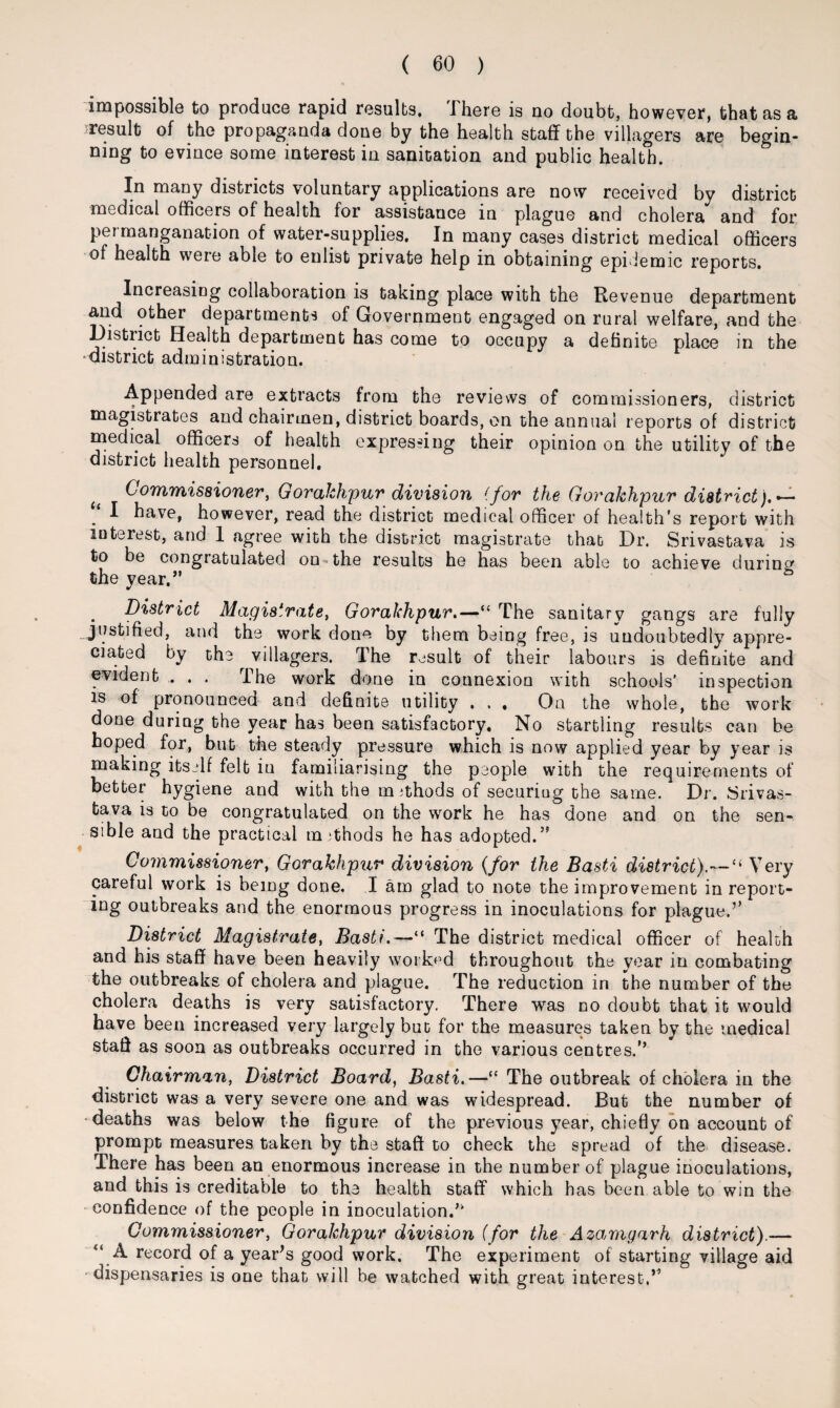 impossible to produce rapid results. There is no doubt, however, that as a ^result of the propaganda done by the health staff the villagers are begin¬ ning to evince some interest in sanitation and public health. In many districts voluntary applications are now received by district medical officers of health for assistance in plague and cholera and for permanganacion of water-supplies. In many cases district medical officers of health were able to enlist private help in obtaining epidemic reports. Increasing collaboration is taking place with the Revenue department and other departments of Government engaged on rural welfare, and the District Health department has come to occupy a definite place in the district administration. Appended are extracts from the reviews of commissioners, district magistrates and chairmen, district boards, on the annual reports of district medical officers of health expressing their opinion on the utility of the district health personnel. tt Commissioner, Gorakhpur division (for the Gorakhpur district).*- . ^ have, however, read the district medical officer of health’s report with interest, and 1 agree with the district magistrate that Dr. Srivastava is to be congratulated on the results he has been able to achieve during the year.” b . District Magistrate, Gorakhpur.—“ The sanitary gangs are fully justified, and the work done by them being free, is undoubtedly appre¬ ciated by the villagers. The result of their labours is definite and evident . . . The work done in connexion with schools' inspection is of pronounced and definite utility . . , On the whole, the work done during the year has been satisfactory. No startling results can be hoped for, but the steady pressure which is now applied year by year is making itself felt in familiarising the people with the requirements of better hygiene and with the methods of securing the same. Dr. Srivas¬ tava is to be congratulated on the work he has done and on the sen¬ sible and the practical methods he has adopted.” Commissioner, Gorakhpur division (for the Basti district).—“ Very careful work is being done. I am glad to note the improvement in report¬ ing outbreaks and the enormous progress in inoculations for plague.’’ District Magistrate, Basti.—“ The district medical officer of health and his staff have been heavily worked throughout the year in combating the outbreaks of cholera and plague. The reduction in the number of the cholera deaths is very satisfactory. There was no doubt that it would have been increased very largely but for the measures taken by the medical staff as soon as outbreaks occurred in the various centres.’’ Chairman, District Board, Basti.—“ The outbreak of cholera in the district was a very severe one and was widespread. But the number of •deaths was below the figure of the previous year, chiefly on account of prompt measures taken by the staff to check the spread of the disease. There has been an enormous increase in the number of plague inoculations, and this is creditable to the health staff which has been able to win the confidence of the people in inoculation.” Commissioner, Gorakhpur division (for the Azamgarh district).— A record of a year’s good work. The experiment of starting village aid dispensaries is one that will be watched with great interest.”