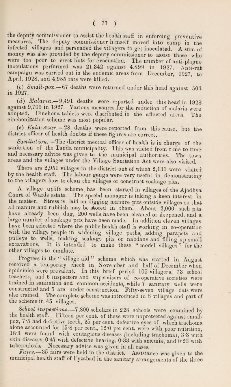 the deputy commissioner to assist the health staff in enforcing preventive- measures. The deputy commissioner himself moved into camp in the infected villages and persuaded the villagers to get inoculated. A sum of money was also provided by the deputy commissioner to assist those who were too poor to erect huts for evacuation. The number of anti-plague inoculations performed was 21,342 against 4,899 in 1927. Anti-rat campaign was carried out in the endemic areas from December, 1927, to April, 1928, and 4,985 rats were killed. (c) Small-pox.—67 deaths were returned under this head against 503 in 1927. & (d) Malaria.—9,491 deaths were reported under this head in 1928 against 9,709 in 1927. Various measures for the reduction of malaria were adopted. Cinchona tablets were distributed in the affected areas. The cinchonization scheme was most popular. (e) Kala-Azar.—28 deaths were reported from this cause, but the district officer of health doubts if these figures are correct. Sanitation.—The district medical officer of health is in charge of the sanitation of the Tanda municipality. This was visited from time to time and necessary advice was given to the municipal authorities. The town areas and the villages under the Village Sanitation Act were also visited. There are 2,951 villages in the district out of which 2,131 were visited by the health staff. The labour gangs were very useful in demonstrating to the villagers how to clean the villages or construct soakage pits. A village uplift scheme has been started in villages of the Ajodhya Court of Wards estate. The special manager is taking a keen interest in the matter. Stress is laid on digging manure pits outside villages so that all manure and rubbish may be stored in them. About 2,000 such pits have already been dug, 200 wells have been cleaned or deepened, and a large number of soakage pits have been made, in addition eleven villages have been selected where the public health staff' is working in co-operation with the village people in widening village paths, adding parapets and pulleys to wells, making soakage pits or nabdans and filling up small excavations. It is intended to make these a model villages5? for the other villages to emulate. Progress in the “ village aid ^ scheme which was started in August received a temporary check in November and half of December when epidemics were prevalent. In this brief period 105 villagers, 73 school teachers, and 6 inspectors and supervisors of co-operative societies were trained in sanitation and common accidents, while 7 sanitary wells were constructed and 5 are under construction. Fifty-seven village dais were also trained. The complete scheme was introduced in 8 villages and part of the scheme in 45 villages. School inspections.—7,800 scholars in 228 schools were examined by the heakh staff. Fifteen per cent, of these were unprotected against small¬ pox, 7*5 had defective teeth, 25 per cent, defective eyes of which trachoma alone accounted for 15 8 per cent,, 12'0 per cent, were with poor nutrition, 18‘3 were found^ with contagious diseases (including trachoma), 3‘3 with skin diseases, 0‘4/ with defective hearing, 0*33 with ansemia, and 0'23 with tuberculosis. Necessary advice was given in all cases. Fairs. 35 fairs were held in the district. Assistance was given to the municipal health staff of Fyzabad in the sanitary arrangements of the three