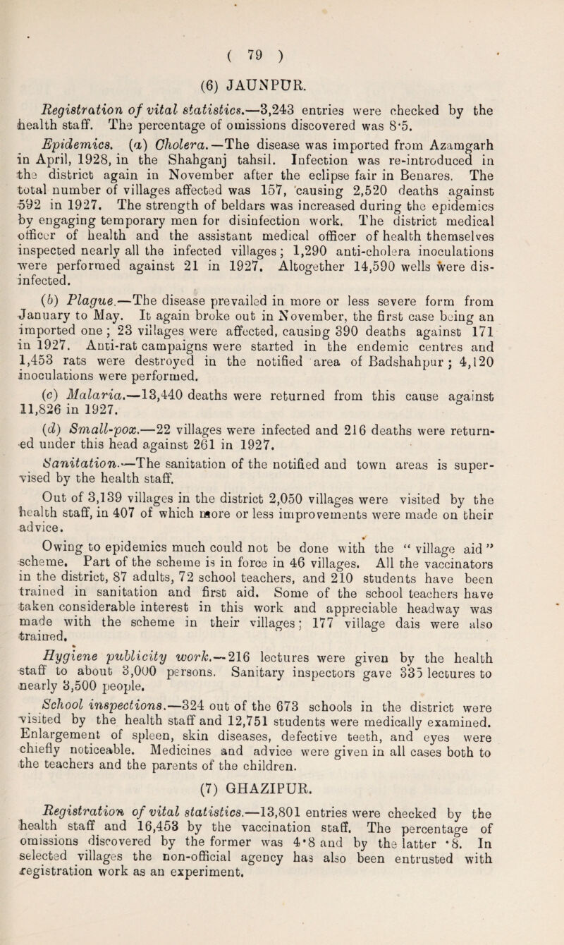 (6) JAUNPUR. Registration of vital statistics.—3,243 entries were checked by the -health staff. The percentage of omissions discovered was 8*5. Epidemics, (a) Cholera.—The disease was imported from Azamgarh in April, 1928, in the Shahganj tahsil. Infection was re-introduced in the district again in November after the eclipse fair in Benares. The total number of villages affected was 157, causing 2,520 deaths against 592 in 1927. The strength of beldars was increased during the epidemics by engaging temporary men for disinfection work. The district medical officer of health and the assistant medical officer of health themselves inspected nearly all the infected villages; 1,290 anti-cholera inoculations were performed against 21 in 1927. Altogether 14,590 wells were dis¬ infected. (b) Plague.—The disease prevailed in more or less severe form from January to May. It again broke out in November, the first case being an imported one ; 23 villages were affected, causing 390 deaths against 171 in 1927. Anti-rat campaigns were started in the endemic centres and I, 453 rats were destroyed in the notified area of Badshahpur ; 4,120 inoculations were performed. (c) Malaria.—13,440 deaths were returned from this cause against II, 826 in 1927. (d) Small-pox.—22 villages were infected and 216 deaths were return¬ ed under this head against 261 in 1927. Sanitation.—The sanitation of the notified and town areas is super¬ vised by the health staff. Out of 3,139 villages in the district 2,050 villages were visited by the health staff, in 407 of which more or less improvements were made on their advice. Owing to epidemics much could not be done with the “ village aid ” scheme. Part of the scheme is in force in 46 villages. All the vaccinators in the district, 87 adults, 72 school teachers, and 210 students have been trained in sanitation and first aid. Some of the school teachers have taken considerable interest in this work and appreciable headway was made with the scheme in their villages: 177 village dais were also trained, % Hygiene publicity work.— 216 lectures were given by the health staff to about 3,000 persons. Sanitary inspectors gave S35 lectures to nearly 3,500 people. School inspections.—324 out of the 673 schools in the district were visited by the health staff and 12,751 students were medically examined. Enlargement of spleen, skin diseases, defective teeth, and eyes were chiefly noticeable. Medicines and advice were given in all cases both to the teachers and the parents of the children. (7) GHAZIPUR. Registration of vital statistics.—13,801 entries were checked by the health staff and 16,453 by the vaccination staff. The percentage of omissions discovered by the former was 4*8 and by the latter *8. In selected villages the non-official agency has also been entrusted with registration work as an experiment.