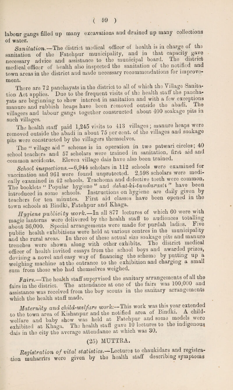 labour gangs filled up many excavations and drained up many collections of water. Sanitation.’— The district medical officer of health is in charge of the sanitation of the Fatehpur municipality, and in that capacity gave necessary advice and assistance to the municipal board. The distiict medical officer of health also inspected the sanitation of the notified and town areas in the district and made necessary recommendations foi improve¬ ment. There are 72 panchayats in the district to all of which the Village Sanita¬ tion Act applies. Due to the frequent visits ot the health staff the pancha* yats are beginning to show interest in sanitation and with a few exceptions manure and rubbish heaps have been removed outside the abadi. . The villagers and labour gangs together constructed about 400 soakage pits in such villages. The health staff paid 1,245 visits to 413 villages; manure heaps were removed outside the abadi in aoout percent, of the villages and soa age pits were constructed by the villagers themselves. The “ village aid ” scheme is in operation in two patwari circles; 40 school teachers and 57 scholars were trained in sanitation, first aid and common accidents. Kleven village dais have also been tiaioedc, School inspections.'—'6,944 scholars in 112 schools weie examined for vaccination and 961 were found unprotected. 2,598 scholars were medi¬ cally examined in 42 schools. Trachoma and defective teeth were common. The booklets “ Popular hygiene ” and dehat-ki-tandurasti ’* have been introduced in some schools. Instructions on hygiene are daily given by teachers for ten minutes. First aid classes have been opened m the town schools at Bindki, Fatehpur and Khaga. Hygiene publicity work.— In all 877 lectures of which 60 were with maffic lanterns were delivered by the health staff to audiences_ totalling abo°it 36,000. Special arrangements were made for purdah ladies. ^ Five public health exhibitions were held at various centres in the municipality and the rural areas. In three of these actual size soakage pits and manure trenches were shown along with other exhibits. I he district medical officer of health invited essays from the school boys and awarded prizes, devising a novel and easy way of financing the scheme by putting up a weighing machine at the entrance to the exhibition and charging a small sum from those who had themselves weighed. Fairs,—The health staff supervised the sanitary arrangements of all the fairs in the district. The attendance at one of the fairs was 100,000 and assistance was received from the boy scouts in the sanitary arrangements which the health staff made. Maternity and child-welfare work;—This work was this year extended to the town area of Kishanpur and the notified area of Bindki. A ehila- welfare and baby show was held at Fatehpur and some models weie exhibited at Khaga, The health staff gave 10 lectuies to the indigenous dais in the city the average attendance at which was 30. (25) MUTTRA. Registration of vital statistics*'-— ^Lectures to chaukidars and registra¬ tion muharrirs were given by the health staff describing symptoms