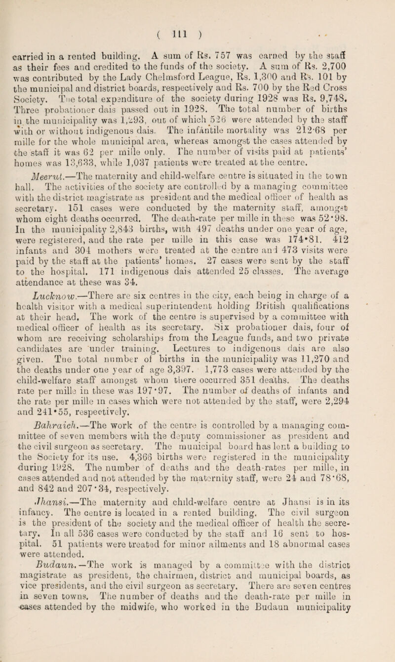 carried in a rented building. A sum of Rs. 757 was earned by the staff as their fees and credited to the funds of the society. A sum of Rs. 2,700 was contributed by the Lady Chelmsford League, Rs. 1,300 and Rs. 101 by the municipal and district boards, respectively and Rs. 700 by the Red Cross Society. Teetotal expenditure of the society during 1928 was Rs. 9,748. Three probationer dais passed out in 1928. The total number of births in the municipality was 1,293, out of which 526 were attended by the staff with or without indigenous dais. The infantile mortality was 212*68 per raffle for the whole municipal area, whereas amongst the cases attended by the staff it was 62 per mille only. The number of visits paid at patients’ homes was 13,633, while 1,037 patients were treated at the centre. Meerut.—The maternity and child-welfare centre is situated in the town hall. The activities of the society are controlled by a managing committee with the district magistrate as president and the medical officer of health as secretary. 151 cases were conducted by the maternity staff, amongst whom eight deaths occurred. The death-rate per mille in these was 52*98. In the municipality 2,843 births, with 497 deaths under one year of age, were registered, and the rate per mille in this case was 174*81. 412 infants and 304 mothers were treated at the centre and 473 visits were paid by the staff at the patients’ homes. 27 cases were sent by the staff to the hospital. 171 indigenous dais attended 25 classes. The average attendance at these was 34. Lucknow,—There are six centres in the city, each being in charge of a health visitor with a medical superintendent holding British qualifications at their head. The work of the centre is supervised by a committee with medical officer of health as its secretary. Six probationer dais, four of whom are receiving scholarships from the League funds, and two private candidates are under training. Lectures to indigenous dais are also given. Tue total number of births in the municipality was 11,270 and the deaths under one year of age 3,397. 1,773 cases were attended by the child-welfare staff amongst whom there occurred 351 deaths. The deaths rate per mille in these was 197*97. The number of deaths of infants and the rate per mille in cases which were not attended by the staff, were 2,294 and 241*55, respectively. Bahraich.—-The work of the centre is controlled by a managing com¬ mittee of seven members with the deputy commissioner as president and the civil surgeon as secretary. The municipal board has lent a building to the Society for its use. 4,366 births were registered in the municipality during 1928, The number of deaths and the death-rates per mille, in cases attended and not attended by the maternity staff, were 24 and 78*68, and 842 and 207*34, respectively. Jhansi.—The maternity and child-welfare centre at Jhansi is in its infancy. The centre is located in a rented building. The civil surgeon is the president of the society and the medical officer of health the secre¬ tary, In all 536 cases wrnre conducted by the staff and 16 sent to hos¬ pital. 51 patients were treated for minor ailments and 18 abnormal cases were attended. Budaun. —-The work is managed by a committee with the district magistrate as president, the chairmen, district and municipal boards, as vice presidents, and the civil surgeon as secretary. There are seven centres in seven towns. The number of deaths and the death-rate per mille in cases attended by the midwife, who worked in the Budaun municipality