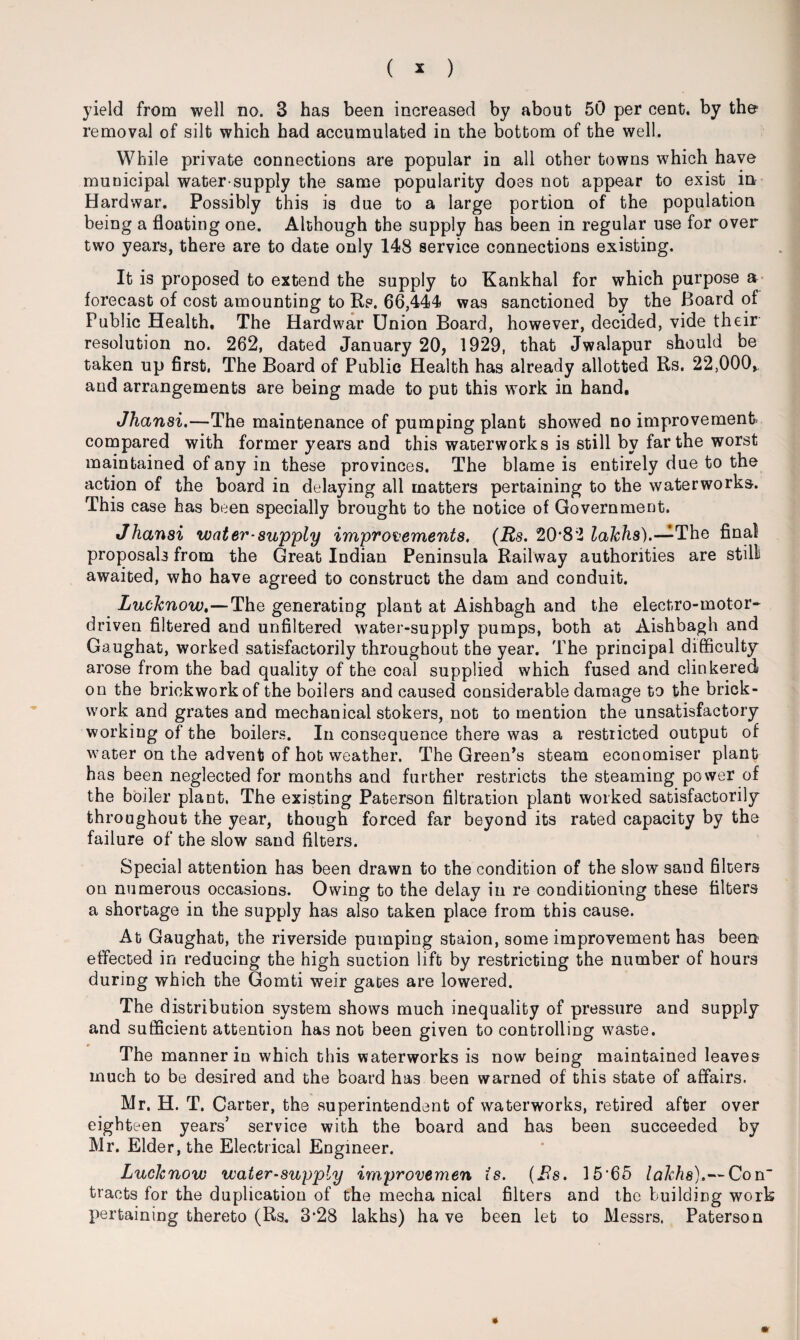 yield from well no. 3 has been increased by about 50 per cent, by the- removal of silt which had accumulated in the bottom of the well. While private connections are popular in all other towns which have municipal water-supply the same popularity does not appear to exist in Hard war. Possibly this is due to a large portion of the population being a floating one. Although the supply has been in regular use for over two years, there are to date only 148 service connections existing. It is proposed to extend the supply to Kankhal for which purpose a forecast of cost amounting to Rs. 66,444 was sanctioned by the Board of Public Health. The Hardwar Union Board, however, decided, vide their resolution no. 262, dated January 20, 1929, that Jwalapur should be taken up first, The Board of Public Health has already allotted Rs. 22,000, and arrangements are being made to put this work in hand. Jhansi.—The maintenance of pumping plant showed no improvement compared with former years and this waterworks is still by far the worst maintained of any in these provinces. The blame is entirely due to the action of the board in delaying all matters pertaining to the waterworks. This case has been specially brought to the notice of Government. Jhansi water-supply improvements. (Rs. 20*82 lakhs).—The final proposals from the Great Indian Peninsula Railway authorities are stilli awaited, who have agreed to construct the dam and conduit. Lucknow.—The generating plant at Aishbagh and the electro-motor- driven filtered and unfiltered water-supply pumps, both at Aishbagh and Gaughat, worked satisfactorily throughout the year. The principal difficulty arose from the bad quality of the coal supplied which fused and clinkered on the brickwork of the boilers and caused considerable damage to the brick¬ work and grates and mechanical stokers, not to mention the unsatisfactory working of the boilers. In consequence there wa9 a restricted output of water on the advent of hot weather. The Green’s steam economiser plant has been neglected for months and further restricts the steaming power of the boiler plant. The existing Paterson filtration plant worked satisfactorily throughout the year, though forced far beyond its rated capacity by the failure of the slow sand filters. Special attention has been drawn to the condition of the slow sand filters on numerous occasions. Owing to the delay in re conditioning these filters a shortage in the supply has also taken place from this cause. At Gaughat, the riverside pumping staion, some improvement has been effected in reducing the high suction lift by restricting the number of hours during which the Gomti weir gates are lowered. The distribution system shows much inequality of pressure and supply and sufficient attention has not been given to controlling waste. The manner in which this waterworks is now being maintained leaves much to be desired and the board has been warned of this state of affairs. Mr. H. T. Carter, the superintendent of waterworks, retired after over eighteen years’ service with the board and has been succeeded by Mr. Elder, the Electrical Engineer. Lucknow water-supply improvemen is. (Bs. 15‘65 lakhs).— Con tracts for the duplication of the mecha nical filters and the building work pertaining thereto (Rs. 3*28 lakhs) have been let to Messrs. Paterson