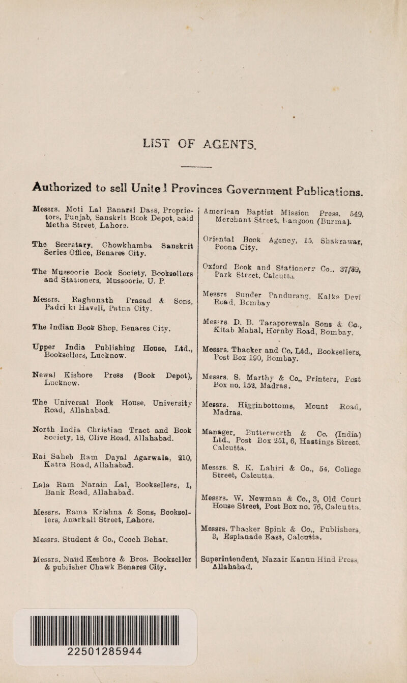 LIST OF AGENTS. Authorized to sell Unite I Provinces Government Publications. Messrs. Moti Lai Banarsi Dass, Proprie¬ tors, Punjab, Sanskrit Book Depot, toaid Metha Street, Labors. The Secretary. Chowkhamba Sanskrit Series Office, Benares City. The Mussoorie Book Society, Booksellers and Stationers, Mussoorie, U. P. Messrs. Ragbunath Prasad & Sons, Padri ki Haveli, Patna City. The Indian Book Shop, Benares City. Upper India Publishing House, Ltd., Booksellers, Lucknow. Newal Kisbore Press (Book Depot), Lucknow. The Universal Book House, University Road, Allahabad. North India Christian Tract and Book fcoeiety, 13, Clive Road, Allahabad. Rai Sabeb Ram Dayal Agarwala, 210, Katra Road, Allahabad. Lala Ram Narain Lai, Booksellers, 1, Bank Road, Allahabad. Messrs. Rama Krishna & Sons, Booksel¬ lers, Anarkali Street, Lahore. Messrs. Student & Co., Cooch Behar, Messrs. Rand Keshora & Bros. Bookseller & publisher Chawk Benares City. American Baptist Mission Press. 549, Merchant Street, hangoon (Burma). Oriental Book Agency, 15, Shakrawar, Poona City. Oxford Book and Stationerr Co.. 37/39, Park Street. Calcutta. Messrs Sunder Pandurang, KaJka Devi Road, Bombay Mes-ra D. B. Taraporewala Sons A Co,s Kitah Mahal, Hornby Road, Bombay. * Messrs. Thacker and Co. Ltd., Booksellers Post Box 190, Bombay. Messrs. S. Marthy & Co., Printers, Post Box no. 152. Madras. Messrs. Higginbottoms, Mount Road. Madras. Manager, Butter worth & Co. (India) Ltd., Post Box 251, 6, Hastings Street, Calcutta. Messrs. S. K. Lahiri & Co., 54, College Street, Calcutta. Messrs. W. Newman & Co., 3, Old Court House Street, Post Box no. 76, Calcutta. Messrs. Thacker Spink & Cot, Publishers, 3, Esplanade East, Calcutta. Superintendent, Nazair Kanun Hind Press, Allahabad. 22501285944