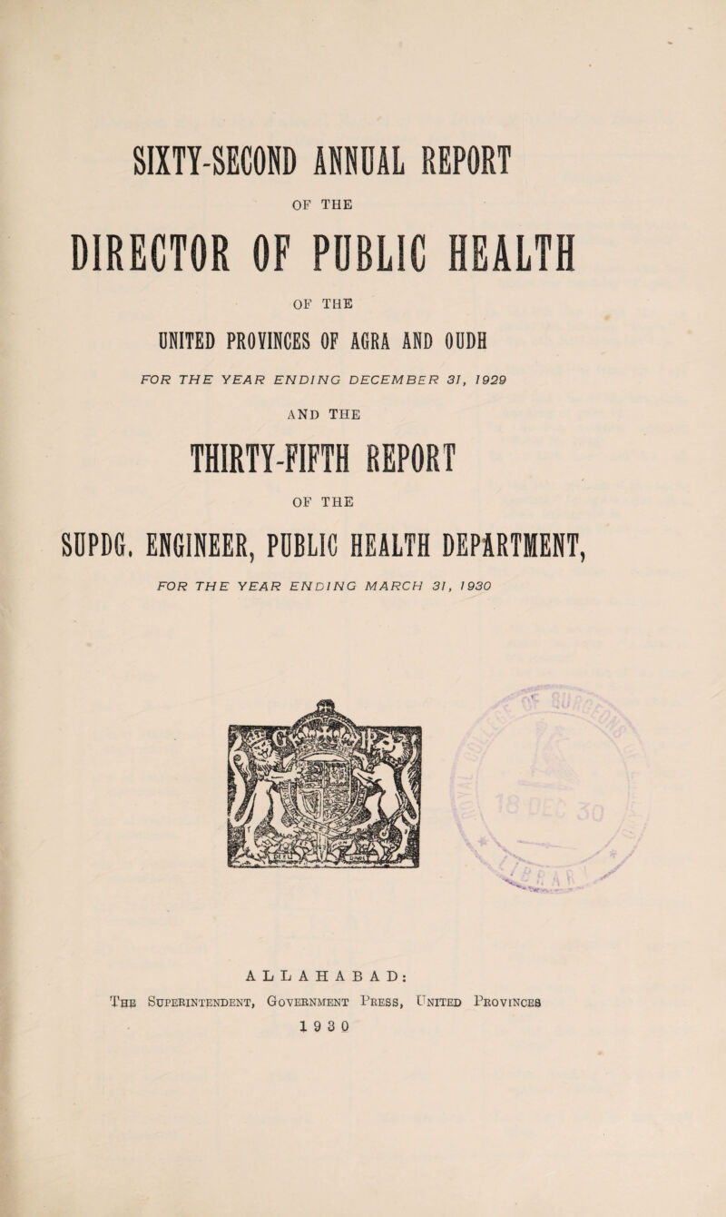 SIXTY-SECOND ANNUAL REPORT of THE DIRECTOR OF PUBLIC HEALTH OF THE UNITED PROVINCES OF AGRA AND OUDH FOR THE YEAR ENDING DECEMBER 31, 1929 AND THE THIRTY-FIFTH REPORT / OF THE SOPDG. ENGINEER, PUBLIC HEALTH DEPARTMENT, FOR THE YEAR ENDING MARCH 31, 1930 ALLAHABAD: The Superintendent, Government Press, United Provinces 19 3 0