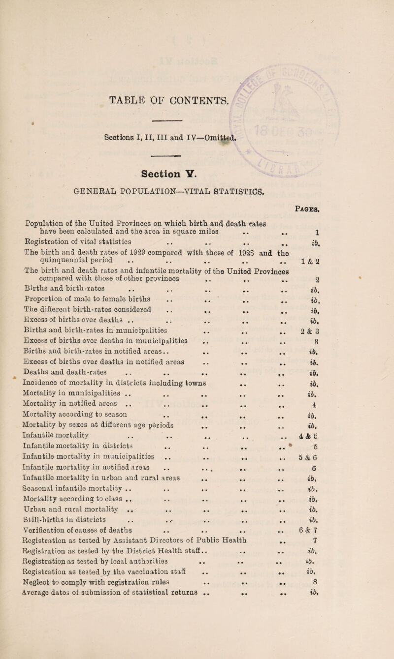 TABLE OF CONTENTS. 0 Seotions I, II, III and IY—Omitted, Section V. GENERAL POPULATION—VITAL STATISTICS. Pages, Population of the United Provinces on which birth and death cates have been calculated and the area in square miles .. .. 1 Registration of vita] statistics • • • • 9 9 ib. The birth and death rates of 1929 compared with those of 1923 and the quinquennial period • • • • • • 1 & 2 The birth and death rates and infantile mortality of th9 United Provinces compared with those of other provinces • • • • • • 2 Births and birth-rates • • • • • • ib. Proportion of male to female births • • • • # • ib. The different birth-rates considered • • • • • • ib. Excess of births over deaths .. • • • • • 9 ib. Births and birth-rates in municipalities • • • a 9 9 2 & 8 Excess of births over deaths in municipalities • • • « 9 9 3 Births and birth-rates in notified areas.. • • • • 9 9 ib. Excess of births over deaths in notified areas • • • « 9 9 ib. Deaths and death-rates • • • 9 0 0 ib. Incidence of mortality in districts including towns • • 9 0 ib. Mortality in municipalities .. • • • • 0 9 ib. Mortality in notified areas .. • • • 9 • 9 4 Mortality according to season • • 0 • 9 9 ib. Mortality by sexes at different age periods • e 9 9 9 9 ib. Infantile mortality • • 0 • 9 9 4& £ Infantile mortality in districts • • • • 9 0 9 5 Infantile mortality in municipalities • • • • 9 9 5 & 6 Infantile mortality in notified areas * • * • » 9 9 6 Infantile mortality in urban and rural areas • • • • 9 9 ib, Seasonal infantile mortality .. • • 9 0 9 9 ib. Mortality according to class .. • • 9 9 0 9 ib. Urban and rural mortality .. • • 0 9 9 9 ib. Still-births in districts 0 9 9 9 9 9 ib. Verification of causes of deaths • • 9 9 9 9 6 & 7 Registration as tested by Assistant Directors of Public Health 0 9 7 Registration as tested by the District Health staff • 9 0 0 0 9 ib. Registration as tested by local authorities » • 0 9 9 9 ib. Registration as tested by the vacciuation staff • • 9 9 0 9 ib. Neglect to comply with registration rules • • 0 9 # • 8