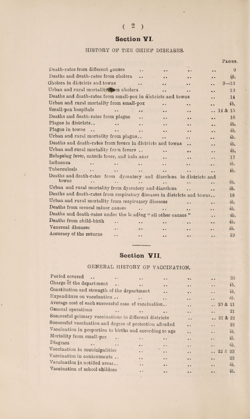 Section YI. HISTORY OF THE OHIEF DISEASES. Pages. Death-rates from different causes • » 9 Deaths and death-rates from cholera • • ib. Cholera in districts and towns • « 9—13 Urban and rural mortalityl^Sfem cholera • • 13 Deaths and death-rates from small-pox in districts and towns 11 Urban and rural mortality from small-pox • • ib. Small-pox hospitals .. • • 11 & 15 Deaths and death-rates from plague • • 16 Plague in districts.. • « ib. Plague in towns • • ib Urban and rural mortality from plague • • ib. Deaths and death-rates from fevers in districts and towns • • ib. Urban and rural mortality from fevers # 4 ib. Relapsing fever, enteric fever, and kala azar • « 17 Influenza • • ib. Tuberculosis • ♦ ib. Deaths and death-rates from dysentery and diarrhoea in towns districts and ib. Urban and rural mortality from dysentery and diarrhoea # # ib. Deaths and death-rates from respiratory diseases in districts and towns.. 18 Urban and rural mortality from respiratory diseases • • ib. Deaths from several minor causes e • ib. Deaths and death-rates under the heading “ all other causes ” ib. Deaths from child-birth • • ib. Venereal diseases .. ^ • • ib. Accuracy of the returns * c 19 Section VII. GENERAL HISTORY OP V AOCINATION, Period covered • • « •• *> • 20 Charge of the department ib. Constitution and strength of the department „. .. ib. Expenditure on vaccination ., .. ib. Average cost of each successful case of vaccination.. .. 20 & 21 General operations • • 21 Successful primary vaccinations in different districts .. 21 & 22 Successful vaccination and degree of protection afiorded 22 \ accination in proportion to births and according to age .. ib. Mortality from small-pox • « ib. Diagram • • .. ib. Vaccination in municipalities .. 1 e • .. 22 & 23 Vaccination in cantonments .. • • .. 23 Vaccination in notified areas.. ib. Vaccination of school children • •