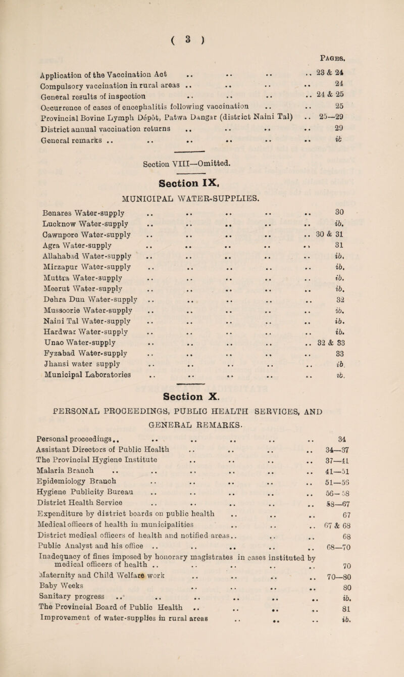 Pages, Application of the Vaccination Act .. • • .• .. 23 & 24 Compulsory vaccination in rural areas .. .* • • •• 24 General results of inspection .. .. •• .. 24 & 25 Occurrence of cases of encephalitis following vaccination .. .. 25 Provincial Bovine Lymph Depot, Patwa Dangar (district Naini Tal) .. 25—29 District annual vaccination returns ,, .. .. • • 29 General remarks .. .. .. .. .• •• it Section YIII—Omitted. Section IX, MUNICIPAL WATER-SUPPLIES. Benares Water-supply Lucknow Water-supply Cawnpore Water-supply Agra Water-supply Allahabad Water-supply Mirzapur Water-supply Muttra Water-supply Meerut Water-supply Dehra Dun Water-supply Mussoorie Water-supply Naini Tal Water-supply Hardwar Water-supply Unao Water-supply Fyzabad Water-supply Jhansi water supply Municipal Laboratories 30 • • i b * .. 30 & 31 31 .. ib, «« zb. .. ib. • © zb. 32 • • 2l t) 4 .. ib. .. ib. .. 32 & 33 33 .. ib. .. zb, Section X. PERSONAL PROCEEDINGS, PUBLIC HEALTH SERVICES, AND GENERAL REMARKS. Personal proceedings.. • • « « 34 Assistant Directors of Public Health • • • • & 1 CO The Provincial Hygiene Institute • • • • 37—41 Malaria Branch • • • • 41—51 Epidemiology Branch • • • • 51—56 Hygiene Publicity Bureau • • • • 56- 58 District Health Service • • • • 58—67 Expenditure by district boards on public health • • • « 67 Medical officers of health in municipalities • • • • 67 & 68 District medical officers of health and notified areas.. • • • » 68 Public Analyst and his office • • • • 68—70 Inadequacy of fines imposed by honorary magistrates in medical officers of health .. cases instituted by • • • • 70 Maternity and Child Welfare work • • • • 70—80 Baby Weeks • • • • 80 Sanitary progress • • • • ib. The Provincial Board of Public Health • • * • 81 • • 0 0