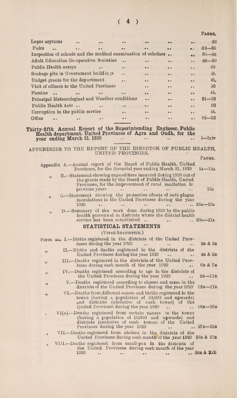Leper asylums Fairs • • •• •• •• •• Inspection of schools and the medical examination of scholars Adult Education Go-operative Societies Public Health essays Soakage pits in Government buildings Budget grants for the department Visit of officers to the United Provinces Famine .. «, Principal Meteorological and Weather conditions Public Health Acts .. Corruption in the public service Office .. .. • • • • • • Pages, .. 82 82—85 .. 85—88 88—89 89 .. ib. .. ib. 90 • • ib. .. 91—92 92 ., ib. .. 92—93 Thirty-fifth Annual Report of the Superintending Engineer, Public Health department, United Provinces of Agra and Oudh, for the year ending March 31, 1930 • • • • . • .. i—Ixiv APPENDICES TO THE REPORT OF THE DIRECTOR OF PUBLIC HEALTH, UNITED PROVINCES. Pages. Appendix A.—Anuual report of the Board of Public Health, United Provinces, for the financial year ending March 31, 1930 2a—14a „ B.—Statement showing expenditure iucurred during 1929 out of the grants made by the Board of Public Health, United Provinces, for the improvement of rural sanitation in previous years .. .. .. .. 15a q.—Statement showing the protective effects of anti-plague inoculations in the United Provinces during the year 1929 .. .. .. .. .. 16a—19a D.—Summary of the work done during 1929 by the public health personnel in districts where the district health service has been established .. .. .. 20a—2lA Form i 5 VS> 5* >? ?) * '9 STATISTICAL STATEMENTS (Vital Statistics.) no, I.—Births registered in the districts of the United Prov¬ inces during the year 1929 II. —Births and deaths registered in the districts of the United Provinces during the year 1929 III. —Deaths registered in the districts of the United Prov¬ inces during each month of the year 1929 ,. IV. —Deaths registered according to age in the districts of the United Provinces during the year 1929 V.—Deaths registered according to classes and sexes in the districts of the United Provinces during the year 1929 VI.—Deaths from different causes and births registered in the towns (having a population of 10,000 and upwards) and districts (exclusive of such towns) of the United Provinces during the year 1929 2b & 3b 4b & 5b 6b & 7b 8b—11b 12b—17b 18b—26b VI(n).—Deaths registered from certain causes in the towns (having a population of 10,000 and upwards) and districts (exclusive of such towns) of the United Provinces daring the year 1929 .. .. 27b—35b VII.—Deaths registered from cholera in the districts of the United Provinces during each month of the year 1929 36b & 37b VIII.—Deaths registered from small-pox in the districts of the United Provinces during each month of the year 1929 .. .. .. .. .. 38b & 39B