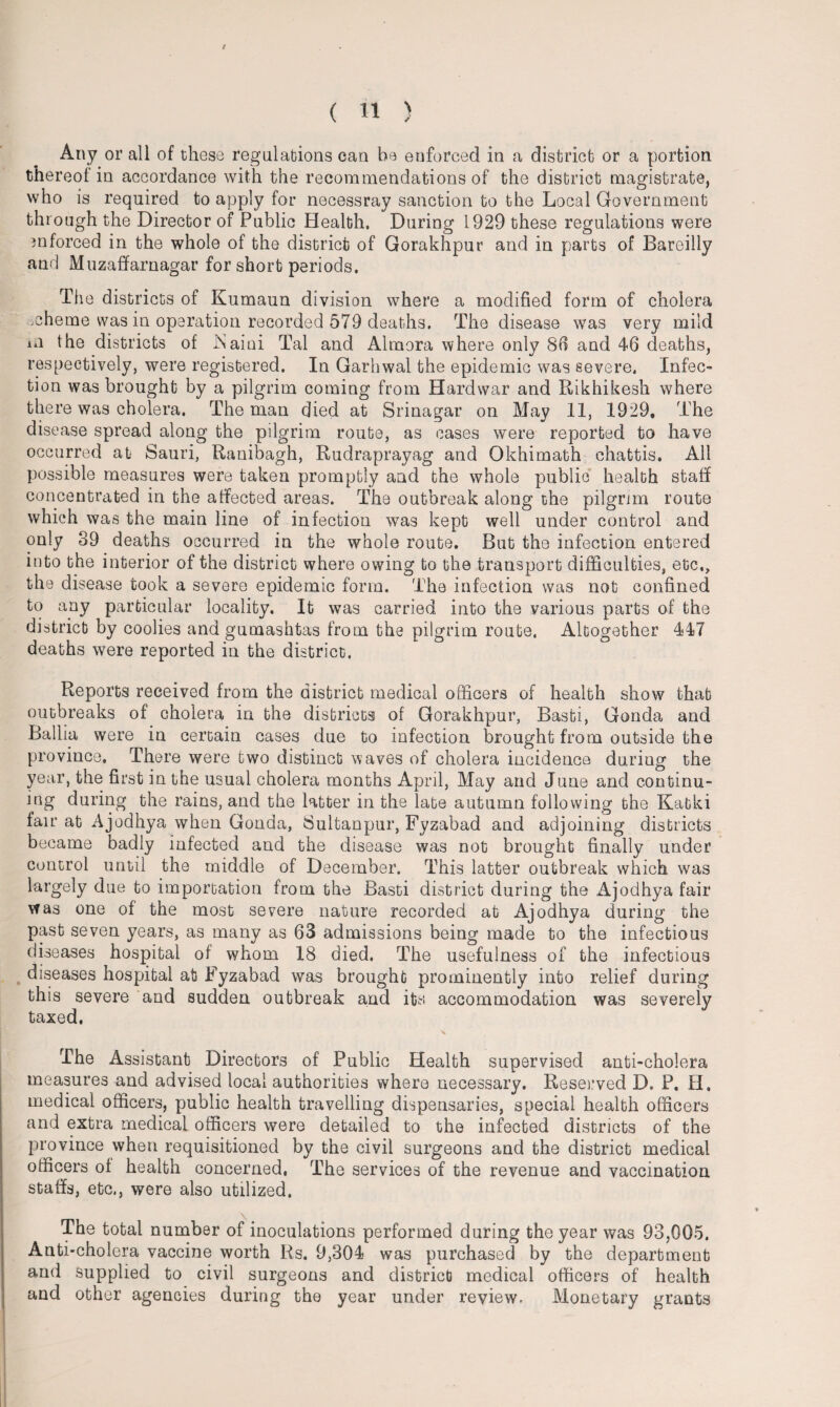 Any or all of these regulations can be enforced in a district or a portion thereof in accordance with the recommendations of the district magistrate, who is required to apply for necessray sanction to the Local Government through the Director of Public Health, During 1929 these regulations were mforced in the whole of the district of Gorakhpur and in parts of Bareilly and Muzaffarnagar for short periods. The districts of Kumaun division where a modified form of cholera mheme was in operation recorded 579 deaths. The disease was very mild in the districts of iSaini Tal and Almora where only 86 and 46 deaths, respectively, were registered. In Garhwal the epidemic was severe. Infec¬ tion was brought by a pilgrim coming from Hardwar and Rikhikesh where there was cholera. The man died at Srinagar on May 11, 1929, The disease spread along the pilgrim route, as cases were reported to have occurred at Sauri, Ranibagh, Rudraprayag and Okhimath chattis. All possible measures were taken promptly and the whole public health staff concentrated in the affected areas. The outbreak along the pilgrim route which was the main line of infection was kept well under control and only 39 deaths occurred in the whole route. But the infection entered into the interior of the district where owing to the transport difficulties, etc., the disease took a severe epidemic form. The infection was not confined to any particular locality. It was carried into the various parts of the district by coolies and gumashtas from the pilgrim route. Altogether 447 deaths were reported in the district. Reports received from the district medical officers of health show that outbreaks of cholera in the districts of Gorakhpur, Basti, Gonda and Ballia were in certain cases due to infection brought from outside the province. There were two distinct waves of cholera incidence during the year, the first in the usual cholera months April, May and June and continu¬ ing during the rains, and the latter in the late autumn following the Katki fair at Ajodhya when Gonda, Sultanpur, Fyzabad and adjoining districts became badly infected and the disease was not brought finally under control until the middle of December. This latter outbreak which was largely due to importation from the Basti district during the Ajodhya fair was one of the most severe nature recorded at Ajodhya during the past seven years, as many as 63 admissions being made to the infectious diseases hospital of whom 18 died. The usefulness of the infectious diseases hospital at Fyzabad was brought prominently into relief during this severe and sudden outbreak and its accommodation was severely taxed. The Assistant Directors of Public Health supervised anti-cholera measures and advised local authorities where necessary. Reserved D. P. II. medical officers, public health travelling dispensaries, special health officers and extra medical officers were detailed to the infected districts of the province when requisitioned by the civil surgeons and the district medical officers of health concerned, The services of the revenue and vaccination staffs, etc., were also utilized. The total number of inoculations performed during the year was 93,005. Anti-cholera vaccine worth Rs. 9,304 was purchased by the department and supplied to civil surgeons and district medical officers of health and other agencies during the year under review. Monetary grants