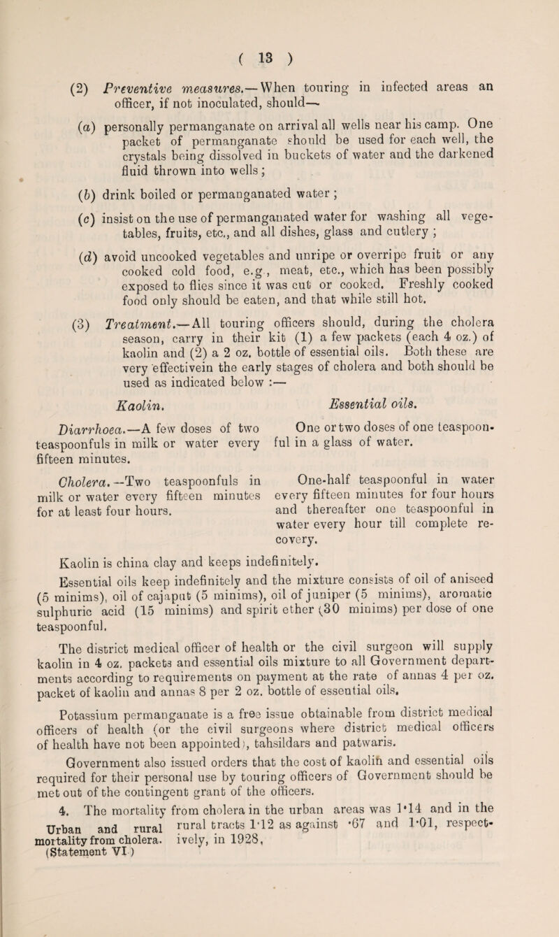(2) Preventive measures.— When touring in iofected areas an officer, if not inoculated, should—- (a) personally permanganate on arrival all wells near his camp. One packet of permanganate should be used for each well, the crystals being dissolved in buckets of water and the darkened fluid thrown into wells ; (b) drink boiled or permanganated water ; (c) insist on the use of permanganated water for washing all vege¬ tables, fruits, etc., and all dishes, glass and cutlery ; (d) avoid uncooked vegetables and unripe or overripe fruit or any cooked cold food, e.g., meat, etc., which has been possibly exposed to flies since it was cut or cooked. Freshly cooked food only should be eaten, and that while still hot. (3) Treatment.— All touring officers should, during the cholera season, carry in their kit (1) a few packets (each 4 oz.) of kaolin and (2) a 2 oz. bottle of essential oils. Both these are very effectivein the early stages of cholera and both should be used as indicated below :— Kaolin. Diarrhoea.—A few doses of two teaspoonfuls in milk or water every fifteen minutes. Cholera. —Two teaspoonfuls in milk or water every fifteen minutes for at least four hours. Essential oils. One or two doses of one teaspoon¬ ful in a glass of water. One-half teaspoonful in water every fifteen minutes for four hours and thereafter one teaspoonful in water every hour till complete re¬ covery. Kaolin is china clay and keeps indefinitely. Essential oils keep indefinitely and the mixture consists of oil of aniseed (5 minims), oil of cajaput (5 minims), oil of juniper (5 minims), aromatic sulphuric acid (15 minims) and spirit ether (30 minims) per dose of one teaspoonful. The district medical officer of health or the civil surgeon will supply kaolin in 4 oz. packets and essential oils mixture to all Government depart¬ ments according to requirements on payment at the rate of annas 4 per oz. packet of kaolin and annas 8 per 2 oz. bottle of essential oils. Potassium permanganate is a free issue obtainable from district medical officers of health (or the civil surgeons where district medical officers of health have not been appointed ), tahsildars and patwaris. Government also issued orders that the cost of kaolin and essential oils required for their personal use by touring officers of Government should be met out of the contingent grant of the officers. 4. The mortality from cholera in the urban areas was 1*14 and in the Urban and rural rura^ tracts 1*12 as against *67 and 1*01, respect- mortality from cholera. ively, in 1928, (Statement VI-)