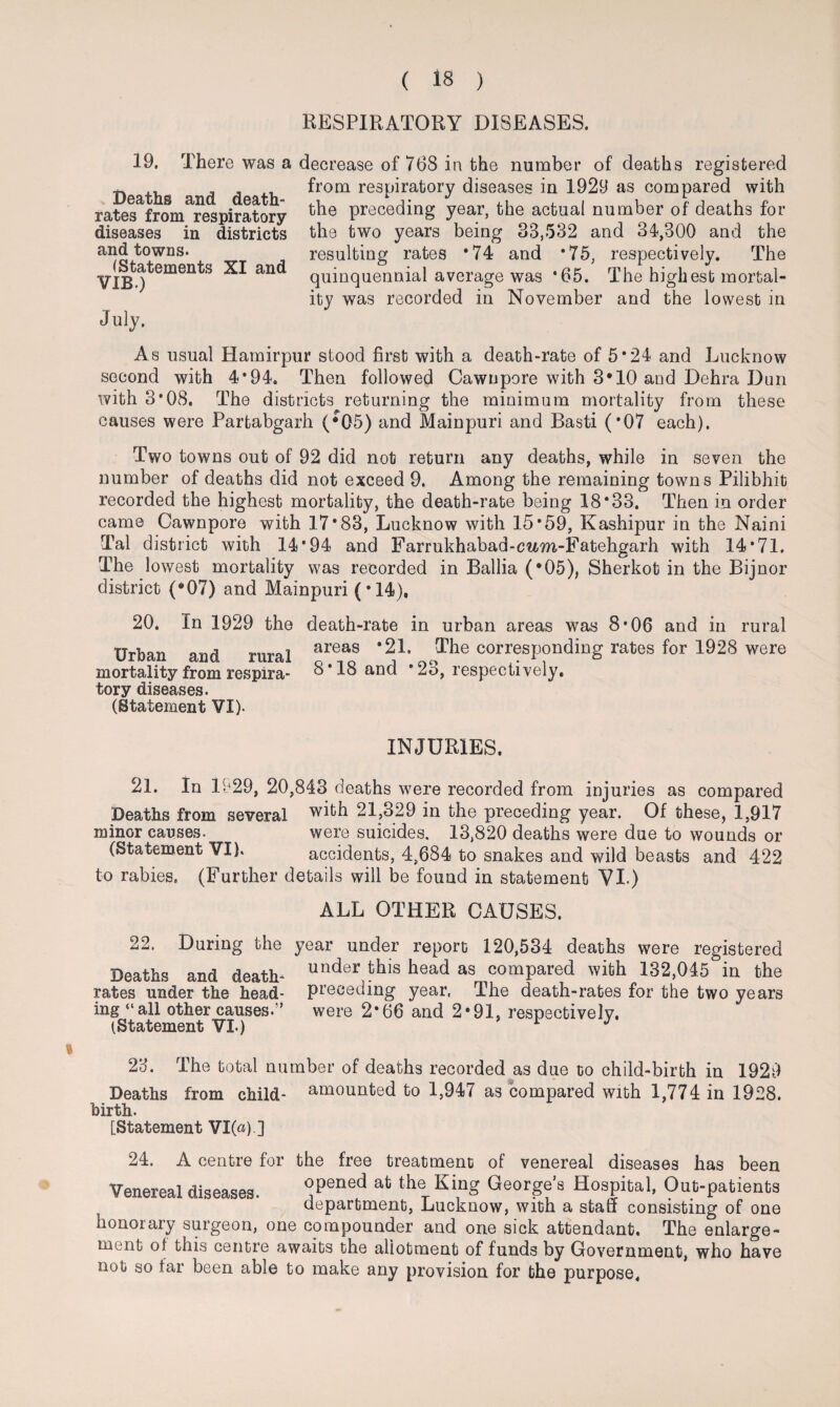RESPIRATORY DISEASES. July, 19. There was a decrease of 768 in the number of deaths registered from respiratory diseases in 1929 as compared with the preceding year, the actual number of deaths for the two years being 33,532 and 34,300 and the resulting rates *74 and *75, respectively. The quinquennial average was *65. The highest mortal¬ ity was recorded in November and the lowest in Deaths and death- rates from respiratory diseases in districts and towns. (Statements XI and VIB.) As usual Hamirpur stood first with a death-rate of 5*24 and Lucknow second with 4*94. Then followed Cawnpore with 3*10 and Dehra Dun with 3*08. The districts returning the minimum mortality from these causes were Partabgarh (*05) and Mainpuri and Basti (*07 each). Two towns out of 92 did not return any deaths, while in seven the number of deaths did not exceed 9. Among the remaining towns Pilibhit recorded the highest mortality, the death-rate being 18*33. Then in order came Cawnpore with 17*83, Lucknow with 15*59, Kashipur in the Naini Tal district with 14*94 and Farrukhabad-cwm-Fatehgarh with 14*71. The lowest mortality was recorded in Ballia (*05), Sherkot in the Bijnor district (*07) and Mainpuri (• 14), 20. In 1929 the death-rate in urban areas was 8*06 and in rural Urban and rural mortality from respira¬ tory diseases. (Statement VI). areas *21. The corresponding rates for 1928 were 8*18 and *23, respectively. INJURIES. 21. In 1929, 20,843 deaths were recorded from injuries as compared Deaths from several with 21,329 in the preceding year. Of these, 1,917 minor causes. were suicides. 13,820 deaths were due to wounds or (Statement VI). accidents, 4,684 to snakes and wild beasts and 422 to rabies. (Further details will be found in statement VI.) ALL OTHER CAUSES. 22. During the year under report 120,534 deaths were registered Deaths and death- unc*er ^ea<^ as compared with 132,045 in the rates under the head- preceding year. The death-rates for the two years ing “all other causes.” were 2*66 and 2*91, respectively. (Statement VI.) r J 23. The total number of deaths recorded as due to child-birth in 1929 Deaths from child- amounted to 1,947 as compared with 1,774 in 1928. birth. [Statement VI(«).] 24. A centre for the free treatment of venereal diseases has been Venereal diseases. Tned ab theT Ki,ng Georgfs Hospital, Out-patients department, Lucknow, with a staff consisting of one honorary surgeon, one compounder and one sick attendant. The enlarge¬ ment of this centre awaits the allotment of funds by Government, who have not so far been able to make any provision for the purpose.