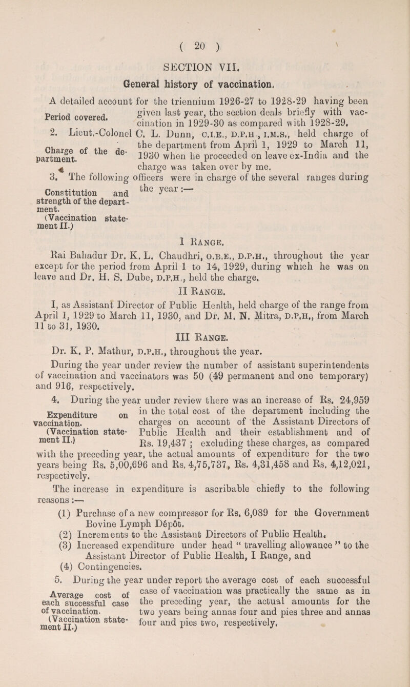 General history of vaccination, A detailed account for the triennium 1926-27 to 1928-29 having been p . given last year, the section deals briefly with vac¬ cination in 1929-30 as compared with 1928-29. 2. Lieut,-Colonel C. L. Dunn, c.i.E,, d.p.h., i.m.s,, held charge of p, f the department from April 1, 1929 to March 11, partment. ° 6 ^ 1930 when he proceeded on leave ex-India and the 4 charge was taken over by me. 3. The following officers were in charge of the several ranges during Constitution and the year strength of the depart¬ ment. (Vaccination state¬ ment XI.) I Range. Rai Bahadur Dr. K. L. Chaudhri, o.b.e., d.p.h., throughout the year except for the period from April 1 to 14, 1929, during which he was on leave and Dr. H. S. Dube, d.p.h,. held the charge. II Range. I, as Assistant Director of Public Health, held charge of the range from April 1, 1929 to March 11, 1930, and Dr. M. N. Mitra, d.p.h,, from March 11 to 31, 1930. III Range. Dr. K. P. Mathur, d.p.h., throughout the year. During the year under review the number of assistant superintendents of vaccination and vaccinators was 50 (49 permanent and one temporary) and 916, respectively. 4. During the year under review there was an increase of Rs. 24,959 Expenditure on *n cost the department including the vaccination. charges on account of the Assistant Directors of (Vaccination state- Public Health and their establishment and of ment II.) Rs, 19,437 ; excluding these charges, as compared with the preceding year, the actual amounts of expenditure for the two years being Rs. 5,00,696 and Rs, 4P75,737, Rs. 4,31,458 and Rs, 4,12,021, respectively. The increase in expenditure is ascribable chiefly to the following reasons (1) Purchase of a new compressor for Rs. 6,089 for the Government Bovine Lymph D6p6t. (2) Increments to the Assistant Directors of Public Health* (3) Increased expenditure under head “ travelling allowance to the Assistant Director of Public Health, I Range, and (4) Contingencies. 5. During the year under report the average cost of each successful Average cost of case vaccina^on was practically the same as in each successful case the preceding year, the actual amounts for the of vaccination. two years being annas four and pies three and annas ment four an(l P^es two, respectively,