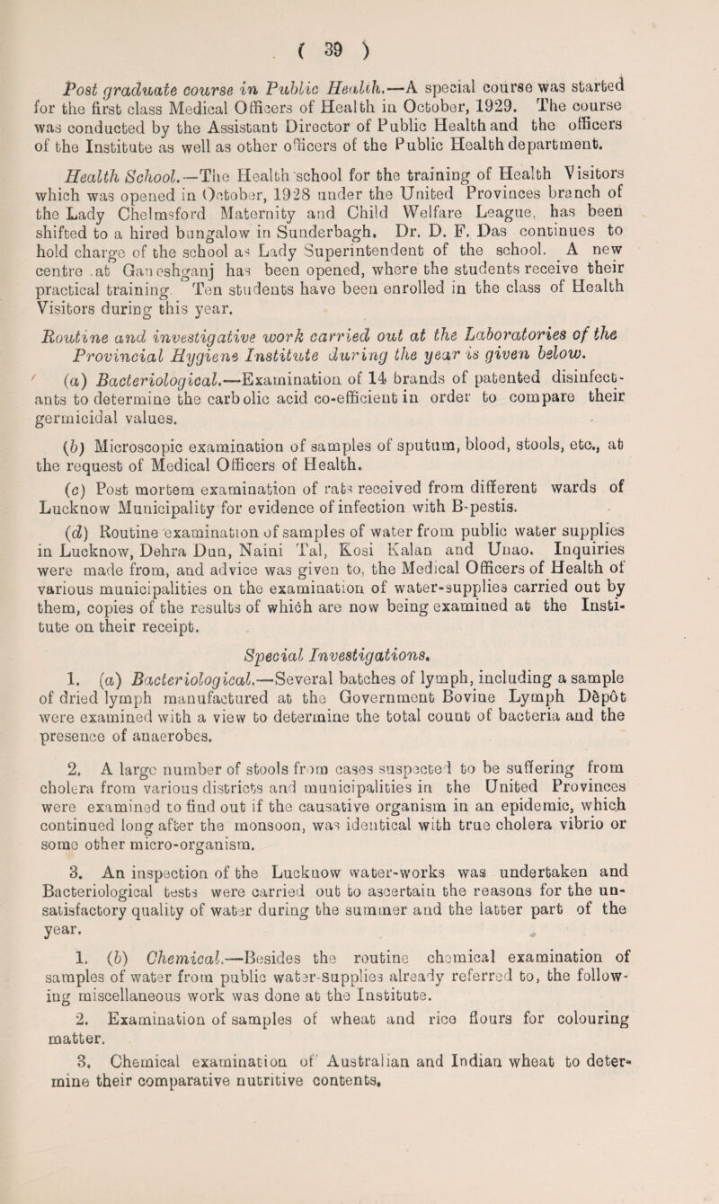 Post graduate course in Public Health.-—A special course was started for the first class Medical Officers of Health in October, 1929. The course was conducted by the Assistant Director of Public Health and the officers of the Institute as well as other officers of the Public Health department. Health School.—The Health school for the training of Health Visitors which was opened in October, 1928 under the United Provinces branch of the Lady Chelmsford Maternity and Child Welfare League, has been shifted to a hired bungalow in Sunderbagh. Dr. D. F. Das continues to hold charge of the school as Lady Superintendent of the school. A new centre .at Ganeshganj has been opened, where the students receive their practical training. Ten students have been enrolled in the class of Health Visitors during this year. Routine and investigative work carried out at the Laboratories of the Provincial Hygiene Institute during the year is given below. (a) Bacteriological.—Examination of 14 brands of patented disinfect¬ ants to determine the carbolic acid co-efficient in order to compare their germicidal values. (b) Microscopic examination of samples of sputum, blood, stools, etc., at the request of Medical Officers of Health. (c) Post mortem examination of rats received from different wards of Lucknow Municipality for evidence of infection with B-pestis. (d) Routine examination of samples of water from public water supplies in Lucknow, Dehra Dun, Naini Tal, Kosi Kalan and Unao. Inquiries were made from, and advice was given to. the Medical Officers of Health of various municipalities on the examination of water-supplies carried out by them, copies of the results of which are now being examined at the Insti¬ tute on their receipt. Special Investigations. 1. (a) Bacteriological.—Several batches of lymph, including a sample of dried lymph manufactured at the Government Bovine Lymph D£pot were examined with a view to determine the total count of bacteria and the presence of anaerobes. 2. A large number of stools from cases suspected to be suffering from cholera from various districts and municipalities in the United Provinces were examined to find out if the causative organism in an epidemic, which continued long after the monsoon, was identical with true cholera vibrio or some other micro-organism. 3. An inspection of the Lucknow water-works was undertaken and Bacteriological tests were carried out to ascertain the reasons for the un¬ satisfactory quality of water during the summer and the latter part of the year. 1. (6) Chemical.—Besides the routine chemical examination of samples of water from public water-supplies already referred to, the follow¬ ing miscellaneous work was done at the Institute. 2. Examination of samples of wheat and rice flours for colouring matter. 3. Chemical examination of' Australian and Indian wheat to deter¬ mine their comparative nutritive contents.