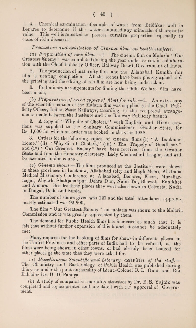 L Chemical examination of samples of water from Bridhkal well in Benares to determine if the water contained any minerals of therapeutic value, This well is reported to possess curative properties especially in cases of skin diseases. Production and exhibition of Cinema films on health subjects. ^ (a) Preparation of new films. — 1. The cinema film on Malaria “ Our Greatest Enemy’ was completed during the year under report in collabora¬ tion with the Chief Publicity Officer, Railway Board, Government of India, 2, The production of maternity film and the Allahabad Kumbh fair film is nearing completion. All the scenes have been photographed and the printing and the editing of the film are now being undertaken. 3. Preliminary arrangements for filming the Child Welfare film have been made, (b) Preparation of extra copies of films for sale.—1, An extra copy of the scientific portion of the Malaria film was supplied to the Chief Pub¬ licity Officer, Indian (State Railways, according to the reciprocal arrange¬ ments made between the Institute and the Railway Publicity branch. 2. A copy of “ Why die of Cholera ” with English and Hindi cap¬ tions was supplied to the Sanitary Commissioner, Gwalior State, for Rs, 1,000 for whffih an order was booked in the year 1928. 3. Orders for the following copies of cinema films (i) UA Lucknow Home/1 (ii)  Why die of Cholera,” (iii) “The Tragedy of Small-pox” and (iv) “ Our Greatest Enemy ” have been received from the Gwalior State and from the Honorary Secretary, Lady Chelmsford League, and will be executed in due course, (c) Cinema s/ioies.—The films produced at the Institute were shown m these provinces in Lucknow, Allahabad (city and Magh Mela), All-India Medical Missionary Conference at Allahabad, Benares, Kheri, Muzaffar- nagar, Aligarh, Shahjahanpur, Dehra Dun, Naini Tal, Bhowali, Ranikhet and Almora. Besides these places they were also shown in Calcutta, Nadia in Bengal, Delhi and Simla, i he number of shows given was 121 and the total attendance approxi¬ mately estimated was 92,500, Ihe film Our Greatest Enemy ” on malaria was shown to the Malaria Commission and it was greatly appreciated by them. The demand for Public Health films has increased so much that it is felt that without further expansion of this branch it cannot be adequately met. Many requests for the booking of films for shows in different places in the United Provinces and other parts of India had to be refused, as the films were being shown in other towns, or had already been booked for other places gt the time that they were asked for. (a) Miscellaneous Scientific and Literary activities of the staff.— The Chemistry and Bacteriology of Public Health was published during this year under the joint authorship of Lieut.-Colonel C. L Duun and Rai Bahadur Dr. D. D. Pandya. {b) A study of comparative mortality statistics by Dr. B. S. Yajnik was completed and copies printed and circulated with the approval of Govern¬ ment.