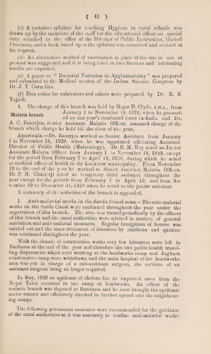 (c) A tentative syllabus for teaching' Hygiene in rural schools was drawn up by the members of the staff for the educational officer on special duty attached to the office of the Director of Public Instruction, United Provinces, and a book based up m the syllabus was corrected and revised at his request. (d) An alternative method of vaccination in place of the one in use at present was suggested and it is being tried in two districts and interesting results are expected. (e) A paper on “ Bacterial Variation in Agglutinability ” was prepared and submitted to the Medical section of the Indian Science Congress by Dr. J. T. Cornelius. (/) Diet scales for cultivators and others were prepared by Dr, B. S. Yajnik. 4. The charge of this branch was held by Major D, Clyde, i.m.s., from Malaria branch. January 1 to November 18 1929, when he proceed- ed on one years combined leave ex-India and Dr. A. C. Banerjea, Senior Assistant Malaria Officer, assumed charge of the branch which charge he held till the close of the year. Assistants.—Dr. Banerjea worked as Senior Assistant from January 1 to November 18, 1929, when he was appointed officiating Assistant Director of Public Health (Malariology). Dr. B. M. Boy acted as Junior Assistant Malaria Officer from January 1 to November 18, 1929, except for the period from February 7 to April 19, 1929, during which he acted as medical officer of health in the Lucknow municipality. From November 19 to the end of the year he worked as Senior Assistant Malaria Officer. Dr. P. N. Chatterji acted as temporary third assistant throughout the year except for the periods from February 7 to April 19, and from No¬ vember 19 to December 81, 1929 when he acted as the junior assistant. A summary of the activities of the branch is appended. 1. Anti-malarial works in the Sarda Canal zone. - The anti-malarial works on the 8arda Canal were continued throughout the year under the supervision of this branch. The area was visited periodically by the officers of this branch and the canal authorities were advised in matters of general sanitation and anti-malarial measures. Regular fumigation of houses was carried out ana the mass treatment of labourers by cinchona and quinine was continued throughout the year. With the closure of construction works very few labourers were left in Banbassa at the end of the year and therefore the two public health travel¬ ling dispensaries which were working at the headworks camp and Jagbura construction camp were withdrawn and the main hospital of the headworks area was put in charge of a sub-assistant surgeon, the services of an assistant surgeon being no longer required. In May, 1929 an epidemic of cholera due to imported cases from the Nepal Tarai occurred in the camp at headworks. An officer of the malaria branch was deputed to Banbassa and he soon brought the epidemic under control and effectively checked its further spread into the neighbour¬ ing camps. Ihe following permanent measures were recommended for the guidance ot the canal authorities as it was necessary to confine anti-malarial works