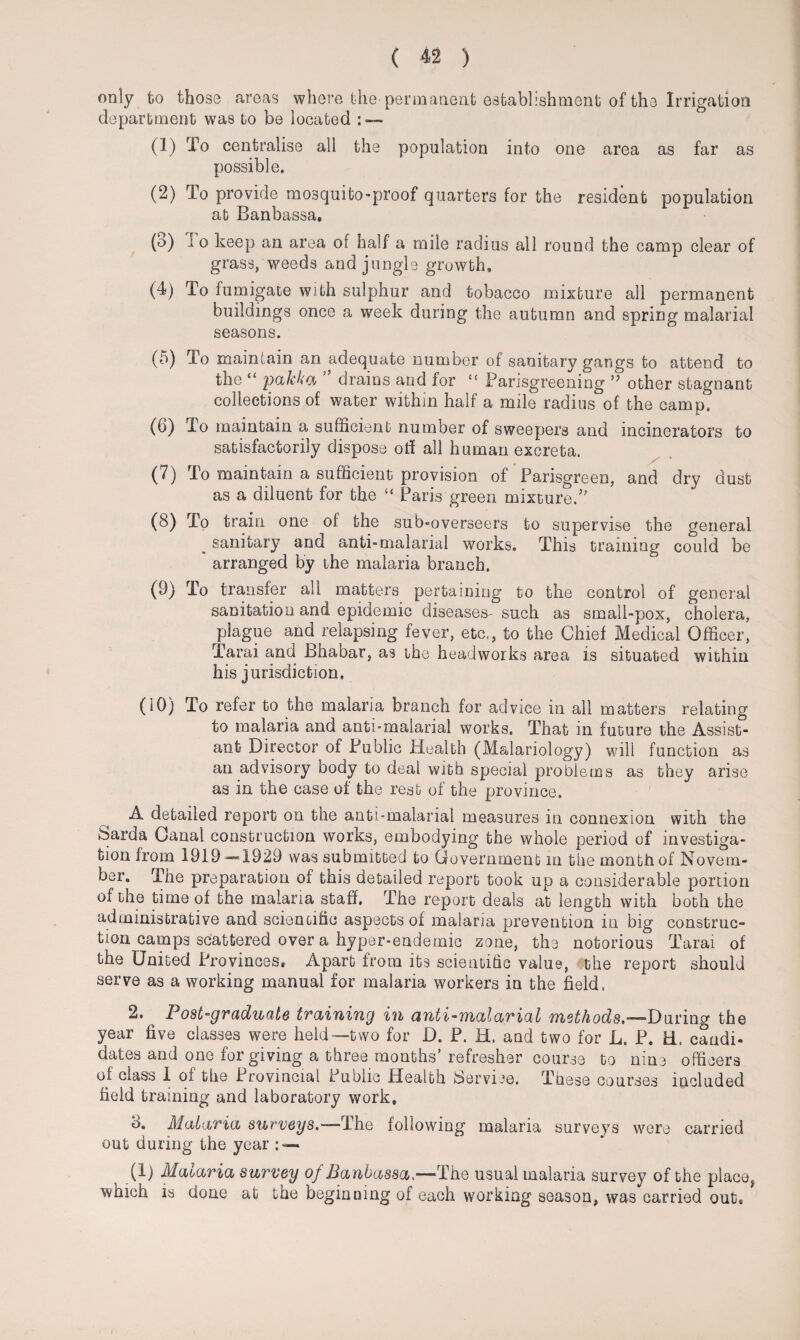 only to those areas where the-permanent establishment of the Irrigation department was to be located : — (1) To centralise all the population into one area as far as possible. (2) To provide mosquito-proof quarters for the resident population at Banbassa. (o) i o keep an area of half a mile radius all round the camp clear of grass, weeds and jungle growth, (4) To fumigate with sulphur and tobacco mixture all permanent buildings once a week during the autumn and spring malarial seasons. (5) To maintain an adequate number of sanitary gangs to attend to the “ pakka drains and for “ Parisgreening ” other stagnant collections of water within half a mile radius of the camp. (6) To maintain a sufficient number of sweepers and incinerators to satisfactorily dispose off all human excreta. (7) To maintain a sufficient provision of Parisgreen, and dry dust as a diluent for the “ Paris green mixture/' (8) To train one of the sub-overseers to supervise the general . sanitary and anti-malarial works. This training could be arranged by the malaria branch. (9) To transfer all matters pertaining to the control of general sanitation and epidemic diseases- such as small-pox, cholera, plague and relapsing fever, etc., to the Chief Medical Officer, Tarai and Bhabar, as the headworks area is situated within his jurisdiction, (10) To refer to the malaria branch for advice in all matters relating to malaria and anti-malarial works. That in future the Assist¬ ant Director of Public Health (M&lariology) will function as an advisory body to deal with special problems as they arise as in the case of the rest of the province. A detailed report on the anti-malarial measures in connexion with the Sard a Canal construction works, embodying the whole period of investiga¬ tion from 1919—1929 was submitted to Government in the month of Novem¬ ber. The preparation of this detailed report took up a considerable portion of the time of the malaria staff. The report deals at length with both the administrative and scientific aspects of malaria prevention in big construc¬ tion camps scattered over a hyper-endemic zone, the notorious Tarai of the United Provinces* Apart from its scientific value, the report should serve as a working manual for malaria workers in the field. 2. ^ Post-graduate training in anti-malarial methods,—Daring the year five classes were held—two for D. P. H. and two for L. P. H. candi¬ dates and one for giving a three months’refresher course to nine officers of class 1 of the Provincial Public Health Service. These courses included field training and laboratory work, o. Malaria surveys.—The following malaria surveys were carried out during the year : — (1) Malaria survey of Banbassa,-—-The usual malaria survey of the place* which is done at the beginning of each working season, was carried out.