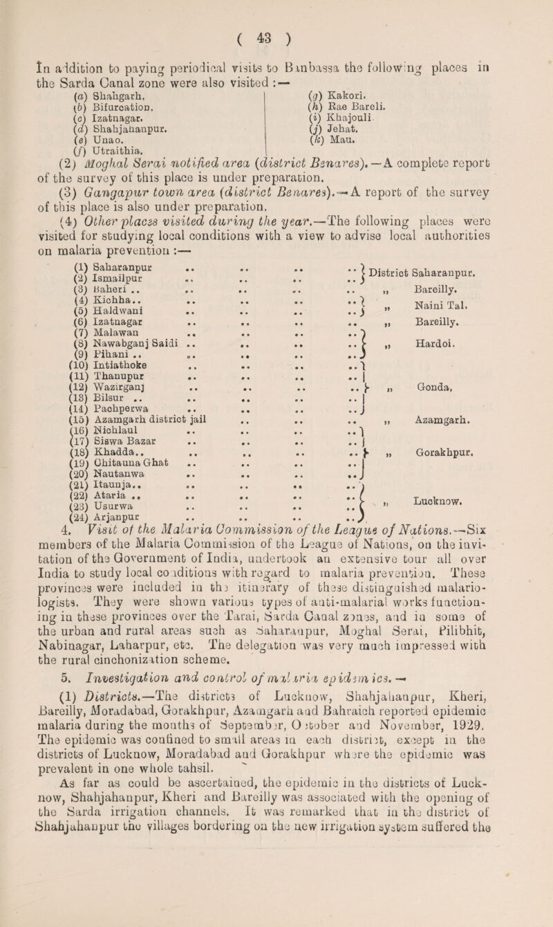 In addition to paying periodical visits to Binbassa the following places in the Sarda Canal zone were also visited : — (a) Skakgark, (g) Kakori. (h) Rae Bareli. (i) Kkajouli. (j) Jehat. (/s) Mau. (b) Bifurcation. (c) Izatnagar. (d) Skakjakanpur. (e) Unao. (/) Utraithia. (2) Moghal Serai notified area (district Benares),—A. complete report of the survey of this place is under preparation. (3) Gangapur town area (district Benares). — A report of the survey of this place is also under preparation. (4) Other places visited during the year.—The following places were visited for studying local conditions with a view to advise local authorities on malaria prevention (1) Sakaranpur (2) Ismailpur (3) llaheri .. (4) Kichha.. (5) Haldwani (6) Izatnagar (7) Malawan (8) Nawabganj Saidi .. (9) Pikani .. (10) Intiathoke (11) Thanupur (12) Wazirgan] (13) Bilsur .. (Id) Paohperwa (15) Azamgarh district jail (16) Pfioklaul (17) Siswa Bazar (18) Khadda.. (19) Ghitauna Ghat (20) Nautanwa (21) Itaunja.. (22) Ataria .. (23) Usurwa j District Sakaranpur. Bareilly. Naim Tal. Bareilly. Hardoi. »> >> j i 1* I J 1 1 * 1 J • 9 >9 99 99 Gonda, 9) Azamgark. Gorakkpur. Lucknow. (24) Arjanpur 4. Visit of the Malaria Commission of the League of Nations.—Six members of the Malaria Commission of the League of Nations, on the invi¬ tation of the Government of India, undertook an extensive tour all over India to study local conditions with regard to malaria prevention. These provinces were included in the itinerary of these distinguished malario- logists. They were shown various types of anti-malarial works function¬ ing in these provinces over the Tarai, Sarda Canal zenes, and in some of the urban and rural areas such as Saharanpur, Moghal Serai, Pilibhit, Nabinagar, Laharpur, etc. The delegation was very much impressed with the rural cinchonization scheme. 5. Investigation and control of malaria epidemics, — (1) Districts.— The districts of Lucknow, Shahjahaupur, Kheri, Bareilly, Moradabad, Gorakhpur, Azamgarh and Bahraich reported epidemic malaria during the months of September, O itober and November, 1929. The epidemic was confined to small areas in each district, except in the districts of Lucknow, Moradabad aud Gorakhpur where the epidemic was prevalent in one whole tahsil. As far as could be ascertained, the epidemic in the districts of Luck¬ now, Shahjahanpur, Kheri and Bareilly was associated with the opening of the Sarda irrigation channels. It was remarked that in the district of Shahjahanpur the villages bordering on the new irrigation system suffered the