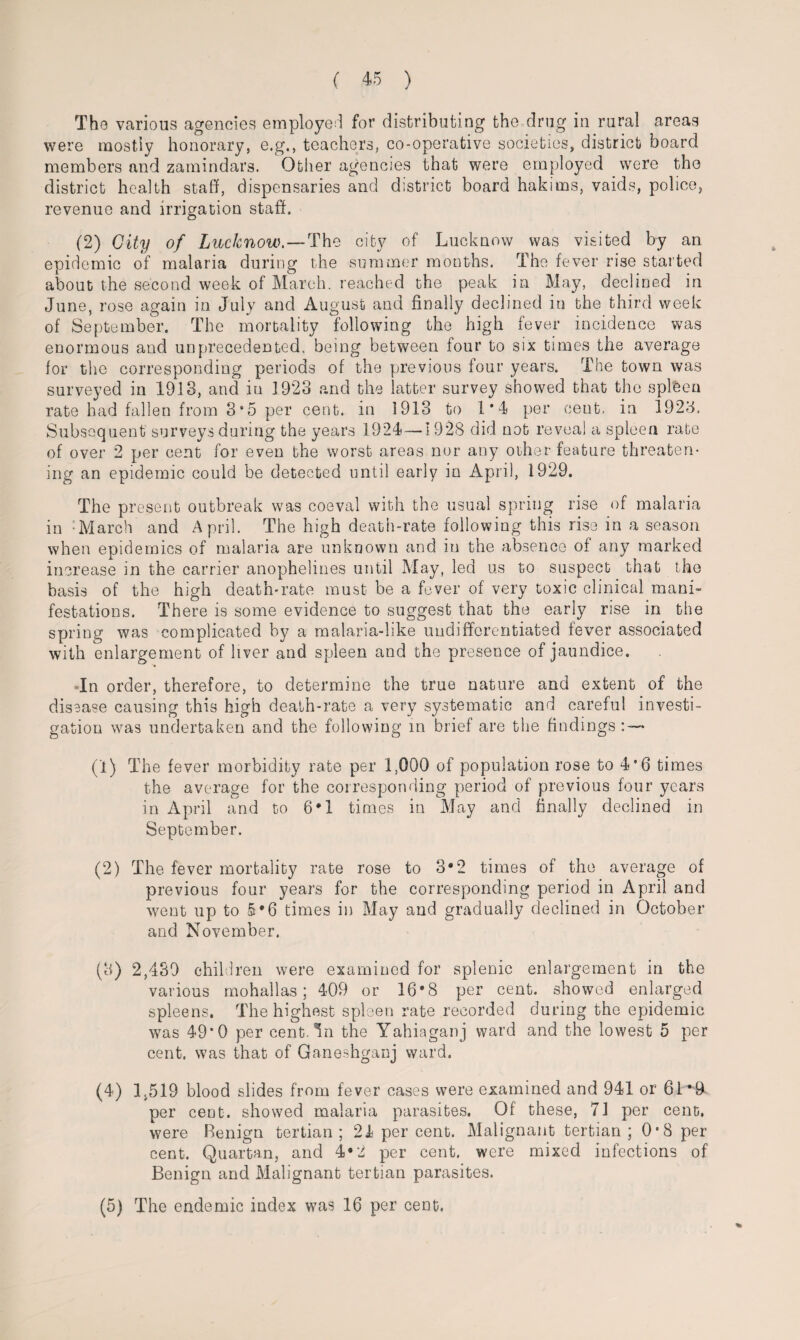 The various agencies employed for distributing the drug in rural areas were mostiy honorary, e.g., teachers, co-operative societies, district board members and zamindars. Other agencies that were employed were the district health staff, dispensaries and district board hakims, vaids, police, revenue and irrigation staff. (2) City of Lucknow. — The city of Lucknow was visited by an epidemic of malaria during the summer months. The fever rise started about the second week of March, reached the peak in May, declined in June, rose again in July and August and finally declined in the third week of September. The mortality following the high fever incidence was enormous and unprecedented, being between four to six times the average for the corresponding periods of the previous four years. The town was surveyed in 1913, and in 1923 and the latter survey showed that the splfeen rate had fallen from 3“5 per cent, in 1913 to 1*4 per cent, in 1923. Subsequent surveys during the years 1924—1 928 did not reveal a spleen rate of over 2 per cent for even the worst areas nor any other feature threaten¬ ing an epidemic could be detected until early in April, 1929. The present outbreak was coeval with the usual spring rise of malaria in :March and April. The high death-rate following this rise in a season when epidemics of malaria are unknown and in the absence of any marked increase in the carrier anophelines until May, led us to suspect that the basis of the high death-rate must be a fever of very toxic clinical mani¬ festations. There is some evidence to suggest that the early rise in the spring was complicated by a malaria-like undifferentiated fever associated with enlargement of liver and spleen and the presence of jaundice. In order, therefore, to determine the true nature and extent of the disease causing this high death-rate a very systematic and careful investi¬ gation was undertaken and the following in brief are the findings: — (1) The fever morbidity rate per 1;QQ0 of population rose to 4*6 times the average for the corresponding period of previous four years in April and to 6*1 times in May and finally declined in September. (2) The fever mortality rate rose to 3*2 times of the average of previous four years for the corresponding period in April and went up to 5*6 times in May and gradually declined in October and November. (3) 2,439 children were examined for splenic enlargement in the various mohallas; 409 or 16*8 per cent, showed enlarged spleens. The highest spleen rate recorded during the epidemic was 49*0 per cent. 4n the Yahiaganj ward and the lowest 5 per cent, was that of Ganeshganj ward. (4) 1.519 blood slides from fever cases were examined and 941 or 61*9 per cent, showed malaria parasites. Of these, 71 per cent, were Benign tertian; 24 per cent. Malignant tertian; 0-8 per cent. Quartan, and 4*2 per cent, were mixed infections of Benign and Malignant tertian parasites. (5) The endemic index was 16 per cent.