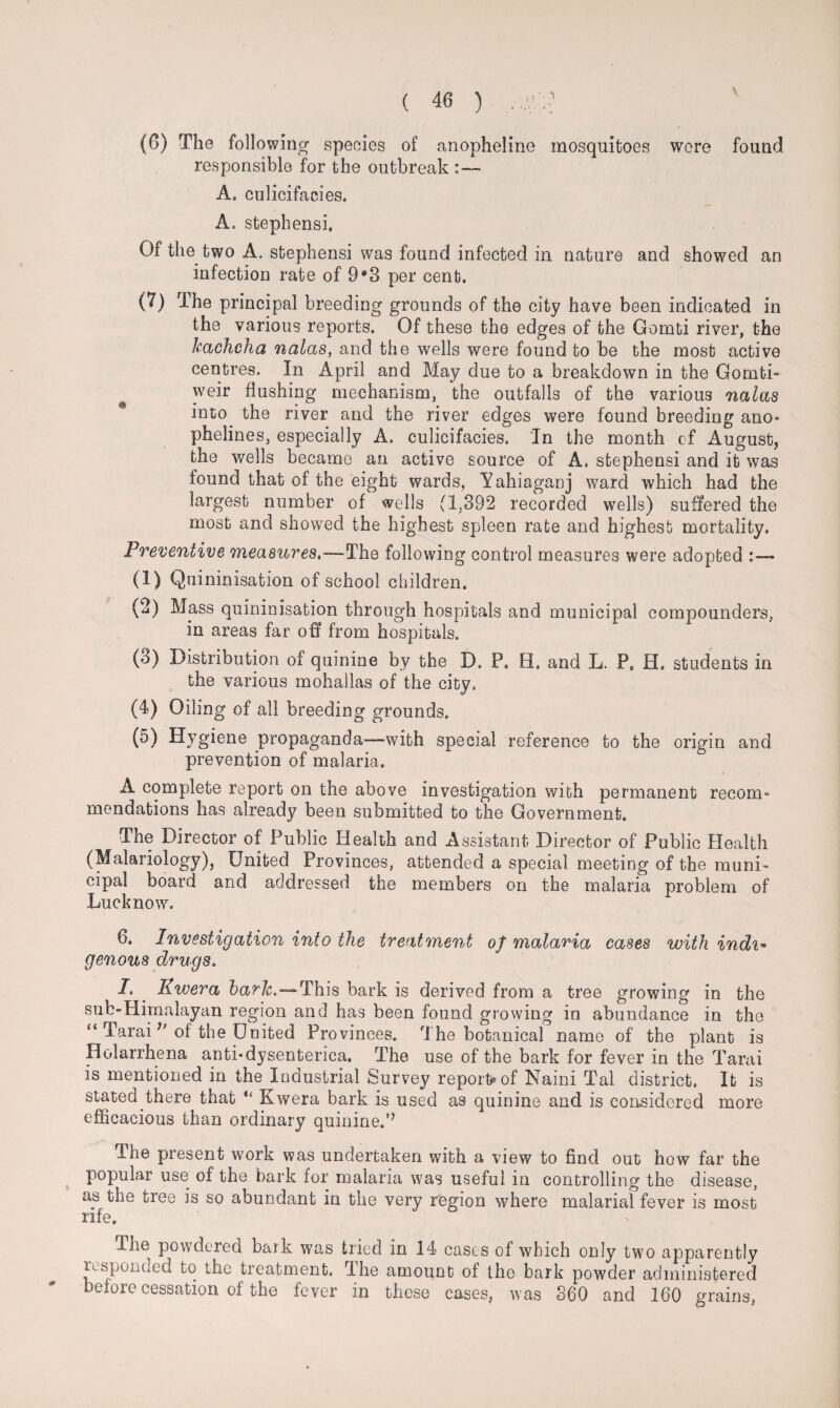 (6) The following species of anopheline mosquitoes were found responsible for the outbreak A. culicifacies. A. Stephens!. Of the two A. stephensi was found infected in nature and showed an infection rate of 9*3 per cent. (7) The principal breeding grounds of the city have been indicated in the various reports. Of these the edges of the Gomti river, the kachclia nalas, and the wells were found to be the most active centres. In April and May due to a breakdown in the Gomti- ^ weir flushing mechanism, the outfalls of the various nalas into the river and the river edges were found breeding ano* phelines, especially A. culicifacies. In the month of August, the wells became an active source of A. stephensi and it was found that of the eight wards, Yahiaganj ward which had the largest number of wells (1,392 recorded wells) suffered the most and showed the highest spleen rate and highest mortality. Preventive measures,—The following control measures were adopted (1) Qnininisation of school children. (2) Mass quininisation through hospitals and municipal compounders, in areas far off from hospitals. (o) Distribution of quinine by the D. P. H. and L. P. H. students in the various mohallas of the city. (4) Oiling of all breeding grounds. (5) Hygiene propaganda—-with special reference to the origin and prevention of malaria. A complete report on the above investigation with permanent recom¬ mendations has already been submitted to the Government. The Director of Public Health and Assistant Director of Public Health (Malariology), United Provinces, attended a special meeting of the muni- cipal board and addressed the members on the malaria problem of Lucknow. 6. Investigation into the treatment of malaria cases with indi« genous drugs. I. . Kwera hark,—This bark is derived from a tree growing in the sub-Himalayan region and has been found growing in abundance in the “ Taraiof the United Provinces. The botanical name of the plant is Holarrhena anti*dysenterica. The use of the bark for fever in the Tarai is mentioned in the Industrial Survey reports of Naini Tal district. It is stated there that “ Kwera bark is used as quinine and is considered more efficacious than ordinary quinine.’51 The present work was undertaken with a view to find out how far the popular use of the bark for malaria was useful in controlling the disease, as the tree is so abundant in the very region where malarial fever is most rife. The powdered bark was tried in 14 cases of which only two apparently responded to the treatment. The amount of the bark powder administered before cessation of the fever in these cases, was 360 and 160 grains,
