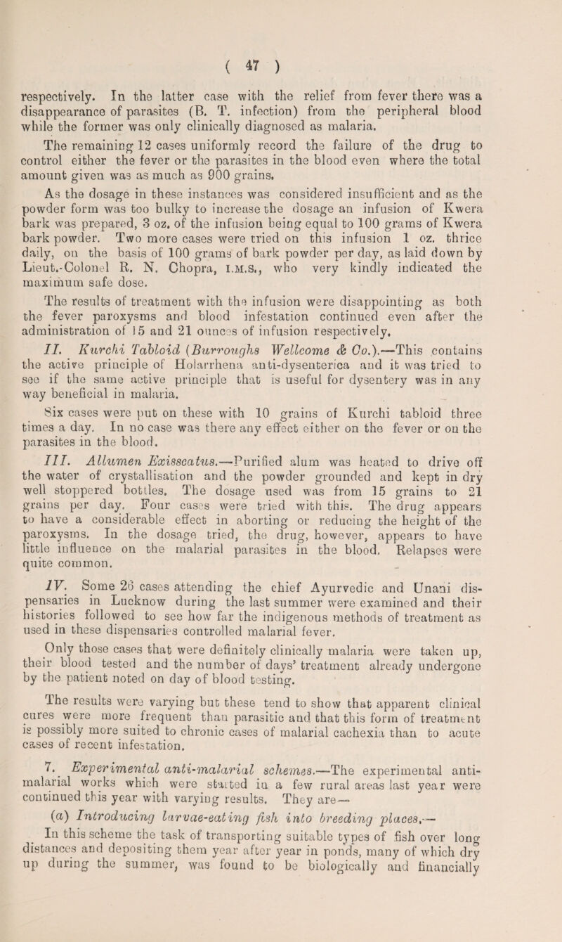 respectively. In the latter case with the relief from fever there was a disappearance of parasites (B. T. infection) from the peripheral blood while the former was only clinically diagnosed as malaria. The remaining 12 cases uniformly record the failure of the drug to control either the fever or the parasites in the blood even where the total amount given was as much as 900 grains. As the dosage in these instances was considered insufficient and as the powder form was too bulky to increase the dosage an infusion of Kwera bark was prepared, 3 oz, of the infusion being equal to 100 grams of Kwera bark powder. Two more cases were tried on this infusion 1 oz. thrice daily, on the basis of 100 grams of bark powder per day, as laid down by Lieut.-Colonel R. N. Chopra, I.M.S,, who very kindly indicated the maximum safe dose. The results of treatment with the infusion were disappointing as both the fever paroxysms and blood infestation continued even after the administration of 15 and 21 ounces of infusion respectively* II. Kurchi Tabloid (Burroughs Wellcome & Go.).—This contains the active principle of Holarrhena anti-dysenterica and it was tried to see if the same active principle that is useful for dysentery was in any way beneficial in malaria. Six cases were put on these with 10 grains of Kurchi tabloid three times a day. In no case was there any effect either on the fever or on the parasites in the blood. III. Allumen Exisscatus.—Purified alum was heated to drive off the water of crystallisation and the powder grounded and kept in dry well stoppered bottles. The dosage used was from 15 grains to 21 grains per day. Four cases were tried with this. The drug appears to have a considerable effect in aborting or reducing the height of the paroxysms. In the dosage tried, the drug, however, appears to have little influence on the malarial parasites in the blood. Relapses were quite common. IV. Some 26 cases attending the chief Ayurvedic and Unani dis¬ pensaries in Lucknow during the last summer were examined and their histories followed to see how far the indigenous methods of treatment as used in these dispensaries controlled malarial fever. Only those cases that were definitely clinically malaria were taken up, their blood tested and the number of days’ treatment already undergone by the patient noted on day of blood testing. The results were varying but these tend to show that apparent clinical cures were more frequent than parasitic and that this form of treatment is possibly more suited to chronic cases of malarial cachexia than to acute cases of recent infestation. 7* Experimental anti-malarial schemes.—The experimental anti- malarial works which were started in a few rural areas last year were continued this year with varying results. They are— (a) Introducing larvae-eating fish into breeding places,— In this scheme the task of transporting suitable types of fish over long distances and depositing them year after year in ponds, many of which dry up during the summer, was found to be biologically and financially