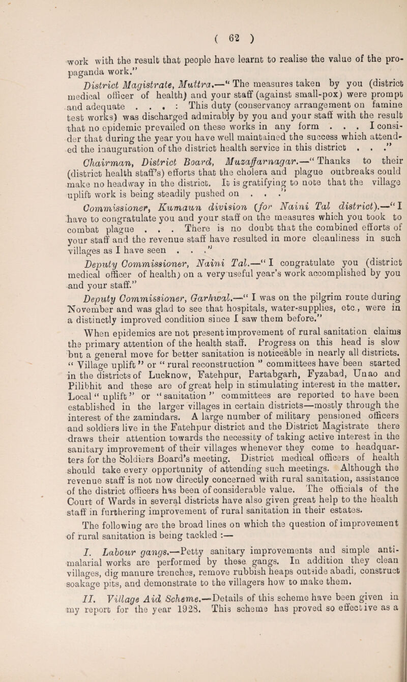 work with the result that people have learnt to realise the value of the pro¬ paganda work.” District Magistrate, Muttra.—'“ The measures taken by you (district medical officer of health) and your staff (against small-pox) were prompt and adequate . . . : This duty (conservancy arrangement on famine test works) was discharged admirably by you and your staff with the result that no epidemic prevailed on these works in any form . . . I consi¬ der that during the year you have well maintained the success which attend¬ ed the inauguration of the district health service in this district . . Chairman, District Board, Muzaffarnagar.—“ Thanks to their (district health staff's) efforts that the cholera and plague outbreaks could make no headway in the district. It is gratifying to note that the village uplift work is being steadily pushed on . . Commissioner, Kumaun division (for Naini Tal. district).—“I have to congratulate you and your staff on the measures which you took to combat plague . . . There is no doubt that the combined efforts of your staff and the revenue staff have resulted in more cleanliness in such villages as I have seen . . N Deputy Commissioner, Naini Tal.—“ I congratulate you (district medical officer of health) on a very useful year’s work accomplished by you and your staff.” Deputy Commissioner, Garhwal“ I was on the pilgrim route during November and was glad to see that hospitals, water-supplies, etc., were in a distinctly improved condition since I saw them before.” When epidemics are not present improvement of rural sanitation claims the primary attention of the health staff. Progress on this head is slow but a general move for better sanitation is noticeable in nearly all districts. “ Village uplift ” or “ rural reconstruction ” committees have been started in the districts of Lucknow, Fatehpur, Partabgarh, Fyzabad, Unao and Pilibhit and these are of great help in stimulating interest in the matter. Local “ uplift ’’ or “ sanitation committees are reported to have been established in the larger villages in certain districts—mostly through the interest of the zamindars. A large number of military pensioned officers and soldiers live in the Fatehpur district and the District Magistrate there draws their attention towards the necessity of taking active interest in the sanitary improvement of their villages whenever they come to headquar¬ ters for the Soldiers Board's meeting. District medical officers of health should take every opportunity of attending such meetings. Although the revenue staff is not now directly concerned with rural sanitation, assistance of the district officers has been of considerable value. The officials of the Court of Wards in several districts have also given great help to the health staff in furthering improvement of rural sanitation in their estates. The following are the broad lines on which the question of improvement of rural sanitation is being tackled I. Labour gangs.—Petty sanitary improvements and simple anti- malarial works are performed by these gangs. In addition they clean villages, dig manure trenches, remove rubbish heaps outside abadi, construct soakage pits, and demonstrate to the villagers how to make them. II. Village Aid Scheme.—Details of this scheme have been given in my report for the year 1928. This scheme has proved so effective as a
