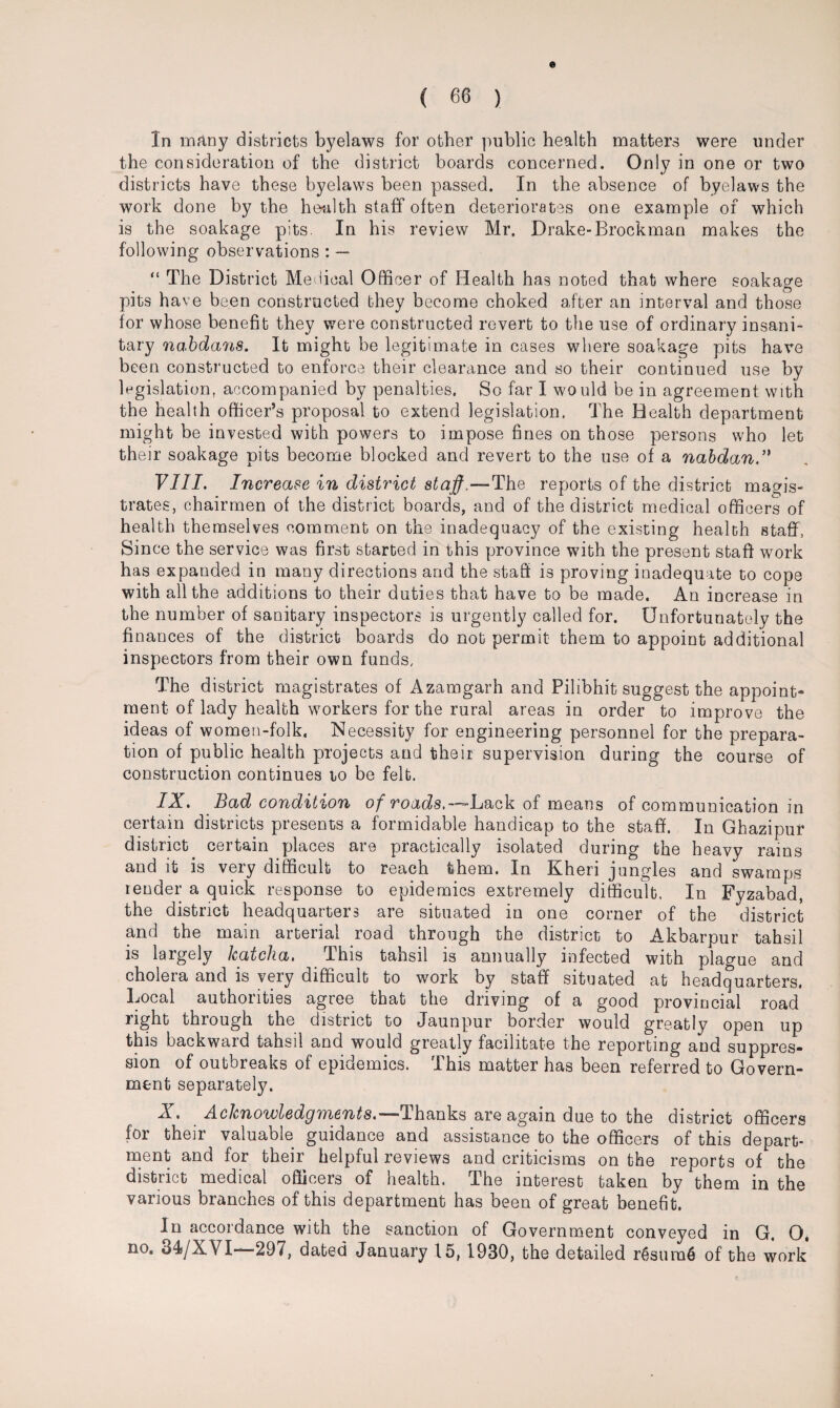 In many districts byelaws for other public health matters were under the consideration of the district boards concerned. Only in one or two districts have these byelaws been passed. In the absence of byelaws the work done by the health staff often deteriorates one example of which is the soakage pits. In his review Mr. Drake-Brockman makes the following observations : — “ The District Medical Officer of Health has noted that where soakage pits have been constructed they become choked after an interval and those for whose benefit they were constructed revert to the use of ordinary insani¬ tary nabdans. It might be legitimate in cases where soakage pits have been constructed to enforce their clearance and so their continued use by legislation, accompanied by penalties. So far I would be in agreement with the health officer’s proposal to extend legislation. The Health department might be invested with powers to impose fines on those persons who let their soakage pits become blocked and revert to the use of a nabdan VIII. Increase in district staff.—The reports of the district magis¬ trates, chairmen of the district boards, and of the district medical officers of health themselves comment on the inadequacy of the existing health staff, Since the service was first started in this province with the present staff work has expanded in many directions and the staff is proving inadequate to cope with all the additions to their duties that have to be made. An increase in the number of sanitary inspectors is urgently called for. Unfortunately the finances of the district boards do not permit them to appoint additional inspectors from their own funds. The district magistrates of Azamgarh and Pilibhit suggest the appoint¬ ment of lady health workers for the rural areas in order to improve the ideas of women-folk. Necessity for engineering personnel for the prepara¬ tion of public health projects and their supervision during the course of construction continues to be felt. IX. Bad condition of roads.— Lack of means of communication in certain districts presents a formidable handicap to the staff. In Ghazipur district certain places are practically isolated during the heavy rams and it is very difficult to reach them. In Kheri jungles and swamps lender a quick response to epidemics extremely difficult. In Fyzabad, the district headquarters are situated in one corner of the district and the main arterial road through the district to Akbarpur tahsil is largely Icatcha. This tahsil is annually infected with plague and cholera and is very difficult to work by staff situated at headquarters. Bocal authorities agree that the driving of a good provincial road right through the district to Jaunpur border would greatly open up this backward tahsil and would greatly facilitate the reporting and suppres¬ sion of outbreaks of epidemics. This matter has been referred to Govern¬ ment separately. X. Acknowledgments.—Thanks are again due to the district officers for their valuable guidance and assistance to the officers of this depart¬ ment and for their helpful reviews and criticisms on the reports of the district medical officers of health. The interest taken by them in the various branches of this department has been of great benefit. In accordance with the sanction of Government conveyed in G. O. no. 34/XVI—-297, dated January 15, 1930, the detailed r6sura6 of the work